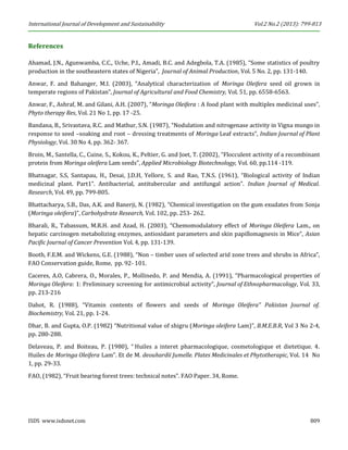 International Journal of Development and Sustainability Vol.2 No.2 (2013): 799-813 
ISDS www.isdsnet.com 809 
References 
Ahamad, J.N., Agunwamba, C.C., Uche, P.I., Amadi, B.C. and Adegbola, T.A. (1985), “Some statistics of poultry production in the southeastern states of Nigeria”, Journal of Animal Production, Vol. 5 No. 2, pp. 131-140. 
Anwar, F. and Bahanger, M.I. (2003), “Analytical characterization of Moringa Oleifera seed oil grown in temperate regions of Pakistan”, Journal of Agricultural and Food Chemistry, Vol. 51, pp. 6558-6563. 
Anwar, F., Ashraf, M. and Gilani, A.H. (2007), “Moringa Oleifera : A food plant with multiples medicinal uses”, Phyto therapy Res, Vol. 21 No 1, pp. 17 -25. 
Bandana, B., Srivastava, R.C. and Mathur, S.N. (1987), “Nodulation and nitrogenase activity in Vigna mungo in response to seed –soaking and root – dressing treatments of Moringa Leaf extracts”, Indian Journal of Plant Physiology, Vol. 30 No 4, pp. 362- 367. 
Broin, M., Santella, C., Cuine, S., Kokou, K., Peltier, G. and Joet, T. (2002), “Flocculent activity of a recombinant protein from Moringa oleifera Lam seeds”, Applied Microbiology Biotechnology, Vol. 60, pp.114 -119. 
Bhatnagar, S.S, Santapau, H., Desai, J.D.H, Yellore, S. and Rao, T.N.S. (1961), “Biological activity of Indian medicinal plant. Part1”. Antibacterial, antitubercular and antifungal action”. Indian Journal of Medical. Research, Vol. 49, pp. 799-805. 
Bhattacharya, S.B., Das, A.K. and Banerji, N. (1982), “Chemical investigation on the gum exudates from Sonja (Moringa oleifera)”, Carbohydrate Research, Vol. 102, pp. 253- 262. 
Bharali, R., Tabassum, M.R.H. and Azad, H. (2003), “Chemomodulatory effect of Moringa Oleifera Lam., on hepatic carcinogen metabolizing enzymes, antioxidant parameters and skin papillomagnesis in Mice”, Asian Pacific Journal of Cancer Prevention Vol. 4, pp. 131-139. 
Booth, F.E.M. and Wickens, G.E. (1988), “Non – timber uses of selected arid zone trees and shrubs in Africa”, FAO Conservation guide, Rome, pp. 92- 101. 
Caceres, A.O, Cabrera, O., Morales, P., Mollinedo, P. and Mendia, A. (1991), “Pharmacological properties of Moringa Oleifera: 1: Preliminary screening for antimicrobial activity”, Journal of Ethnopharmacology, Vol. 33, pp. 213-216 
Dahot, R. (1988), “Vitamin contents of flowers and seeds of Moringa Oleifera” Pakistan Journal of. Biochemistry, Vol. 21, pp. 1-24. 
Dhar, B. and Gupta, O.P. (1982) “Nutritional value of shigru (Moringa oleifera Lam)”, B.M.E.B.R, Vol 3 No 2-4, pp. 280-288. 
Delaveau, P. and Boiteau, P. (1980), “ Huiles a interet pharmacologique, cosmetologique et dietetique. 4. Huiles de Moringa Oleifera Lam”. Et de M. deouhardii Jumelle. Plates Medicinales et Phytotherapic, Vol. 14 No 1, pp. 29-33. 
FAO, (1982), “Fruit bearing forest trees: technical notes”. FAO Paper. 34, Rome.  