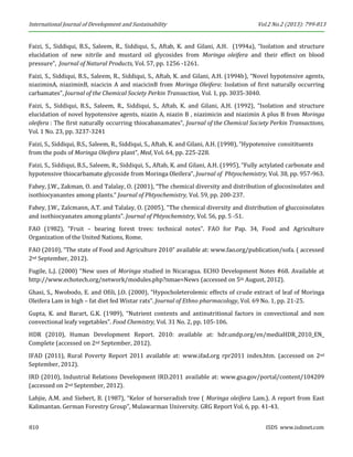 International Journal of Development and Sustainability Vol.2 No.2 (2013): 799-813 
810 ISDS www.isdsnet.com 
Faizi, S., Siddiqui, B.S., Saleem, R., Siddiqui, S., Aftab, K. and Gilani, A.H. (1994a), “Isolation and structure elucidation of new nitrile and mustard oil glycosides from Moringa oleifera and their effect on blood pressure”, Journal of Natural Products, Vol. 57, pp. 1256 -1261. 
Faizi, S., Siddiqui, B.S., Saleem, R., Siddiqui, S., Aftab, K. and Gilani, A.H. (1994b), “Novel hypotensive agents, niaziminA, niaziminB, niacicin A and niacicinB from Moringa Oleifera: Isolation of first naturally occurring carbamates”, Journal of the Chemical Society Perkin Transaction, Vol. 1, pp. 3035-3040. 
Faizi, S., Siddiqui, B.S., Saleem, R., Siddiqui, S., Aftab, K. and Gilani, A.H. (1992), “Isolation and structure elucidation of novel hypotensive agents, niazin A, niazin B , niazimicin and niazimin A plus B from Moringa oleifera : The first naturally occurring thiocabanamates”, Journal of the Chemical Society Perkin Transactions, Vol. 1 No. 23, pp. 3237-3241 
Faizi, S., Siddiqui, B.S., Saleem, R., Siddiqui, S., Aftab, K. and Gilani, A.H. (1998), “Hypotensive consitituents from the pods of Moringa Oleifera plant”, Med, Vol. 64, pp. 225-228. 
Faizi, S., Siddiqui, B.S., Saleem, R., Siddiqui, S., Aftab, K. and Gilani, A.H. (1995), “Fully actylated carbonate and hypotensive thiocarbamate glycoside from Moringa Oleifera”, Journal of Phtyochemistry, Vol. 38, pp. 957-963. 
Fahey, J.W., Zakman, O. and Talalay, O. (2001), “The chemical diversity and distribution of glocosinolates and isothiocyanantes among plants.” Journal of Phtyochemistry, Vol. 59, pp. 200-237. 
Fahey, J.W., Zalcmann, A.T. and Talalay, O. (2005), “The chemical diversity and distribution of gluccoinolates and isothiocyanates among plants”. Journal of Phtyochemistry, Vol. 56, pp. 5 -51. 
FAO (1982), “Fruit – bearing forest trees: technical notes”. FAO for Pap. 34, Food and Agriculture Organization of the United Nations, Rome. 
FAO (2010), “The state of Food and Agriculture 2010” available at: www.fao.org/publication/sofa. ( accessed 2nd September, 2012). 
Fugile, L.J. (2000) “New uses of Moringa studied in Nicaragua. ECHO Development Notes #68. Available at http://www.echotech.org/network/modules.php?nmae=News (accessed on 5th August, 2012). 
Ghasi, S., Nwobodo, E. and Ofili, J.O. (2000), “Hypocholeterolemic effects of crude extract of leaf of Moringa Oleifera Lam in high – fat diet fed Wistar rats”. Journal of Ethno pharmacology, Vol. 69 No. 1, pp. 21-25. 
Gupta, K. and Barart, G.K. (1989), “Nutrient contents and antinutritional factors in convectional and non convectional leafy vegetables”. Food Chemistry, Vol. 31 No. 2, pp. 105-106. 
HDR (2010), Human Development Report. 2010: available at: hdr.undp.org/en/mediaHDR_2010_EN_ Complete (accessed on 2nd September, 2012). 
IFAD (2011), Rural Poverty Report 2011 available at: www.ifad.org rpr2011 index.htm. (accessed on 2nd September, 2012). 
IRD (2010), Industrial Relations Development IRD.2011 available at: www.gsa.gov/portal/content/104209 (accessed on 2nd September, 2012). 
Lahjie, A.M. and Siebert, B. (1987), “Kelor of horseradish tree ( Moringa oleifera Lam.). A report from East Kalimantan. German Forestry Group”, Mulawarman University. GRG Report Vol. 6, pp. 41-43.  