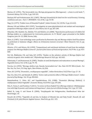 International Journal of Development and Sustainability Vol.2 No.2 (2013): 799-813 
812 ISDS www.isdsnet.com 
Morton, J.F. (1991), “The horseradish tree, Moringa pterygosperma (Moringaceae) – a boon to arid lands ?”, Economic Botany, Vol. 45 No. 3, pp. 318-333. 
Nautiyal, B.P and Venkataraman, K.G. (1987), “Moringa (drumstick) An ideal tree for social forestry: Growing conditions and uses – Part 1”, MYFOREST, Vol. 23 No. 1 pp. 53-58. 
Negi, S.S. (1977), “Fodder trees of Himachel Pradesh”, Indian Forester, Vol. 103 No. 9, pp. 616-622. 
Obioma, U.N and Adikwu, M.U. (1997), “Investigation on some physiochemical anti oxidant and toxicological properties of Moringa oleifera seed oil”, Acta Pharm, Vol. 47, pp. 287-290. 
Odeyinka, S.M., Oyedele, O.J., Adeleke, T.O. and Odedire, J.A. (2008), “Reproductive performance of rabbits fed Moringa oleifera as a replacement for Centrosema pubescans. In. 9th World”, paper presented at the Rabbit Congress, June 10- 13, 2008, Verona, Italy. 
Olsen, A. (1987), “Low technology water purification by Bentonite clay and Moringa oleifera Seed flocculation as performed in Sudanese villages: effects on Schistosoma mansoni cercariae”, Water Research. Vol. 21, pp. 517-522. 
Oliveira, .J.T.A. and Silvera, S.B. (1999), “Compositional and nutritional attributes of seed from the multiple purpose tree Moringa Oleifera Lamarck”, Journal of the Science of Food and Agriculture, Vol.79 No. 6, pp. 815- 820. 
Pal, S.K., Mukherjee, P.K. and Saha, B.P. (1995), “Studies on the antiulcer activity of Moringa Oleifera leaf extracts on gastric ulcer models rats”, Phtytotherapy Research, Vol.9, pp. 463-465. 
Palanisamy, V. and Kumaresan, K. (1985), “Studies on seed development and maturation in annual Moringa”, Vegetable Science, Vol. 12 No 2, pp. 74- 78. 
Parrota, J.A. (1993), “Moringa oleifera Lam. Raseda, horseradish tree”. Res. Note SO-ITF SM-61,South . For Res. Sta., For, Serv., U.S. Dep. Agric., New Orleans, LA, USA. 
Peter, K.V. (1979), “Drumstick , a multipurpose vegetable”, Indian Horticulture, Vol.23 Nov 4, pp. 17- 18. 
Rao, V.A., Devi, P.U. and Kamath, R. (2001), “Invivo radio protective effect of Moringa Oleifera leaves”, Indian Journal of Exp Biology, Vol. 39, pp. 858-863. 
Ramachandran, C., Peter, K.V. and Gopalakrishnan, P.K. (1980), “Drumstick (Moringa Oleifera): A multipurpose Indian Vegetable”, Economic Botany, Vol.34 No 3, pp. 276-283. 
Ritu, P., Veena, S. and Pracheta, P. (2011), “A review on Horse Radish Tree (Moringa oleifera): A Multipurpose tree with High Economic and Commercial Importance”, Asian Journal of Biotechnology, Vol. 3, pp. 317-328. 
Rollof, H., Lang, U. and Stimm B. (2009), “Enzyklopadie der Holzgewachse, Handbuchund Atlas der Dendrologie, 1.8. 
Rossell, J.B. (1991), “Vegetable oil and fats. In Analysis of Oilseeds fats and Fatty Foods”, Rossell, J.B. and Pritchard, J.L.R. (eds) Elsevier Applied Science : NewYork, pp. 261- 319.  