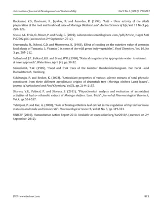 International Journal of Development and Sustainability Vol.2 No.2 (2013): 799-813 
ISDS www.isdsnet.com 813 
Ruckmani, K.S., Davimani, B., Jayakar, R. and Anandan, R. (1998), “Anti – Ulcer activity of the alkali preparation of the root and fresh leaf juice of Moringa Oleifera Lam”. Ancient Science of Life, Vol. 17 No 3, pp. 220- 223. 
Stussi, I.A., Freis, O., Moser, P. and Pauly, G. (2002), Laboratories serobilogicues .com /pdf/Article_ Happi Anti Pol2002.pdf. (accessed on 2nd September, 2012). 
Sreeramulu, N., Ndossi, G.D. and Mtomwena, K. (1983), Effect of cooking on the nutritive value of common food plants of Tanzania. 1; Vitamin C in some of the wild green leafy vegetables”. Food Chemistry, Vol. 10, No 3, pp. 205- 212. 
Sutherland, J.P., Folkard, G.K. and Grant, W.D. (1990), “Natural coagulants for appropriate water treatment: A novel approach”, Waterlines, April (4), pp. 30-32. 
Szolnokinit, T.W. (1985), “Food and fruit trees of the Gambia” Bundesforschungsant. Fur Forst –und Holzwirtschaft, Hamburg. 
Siddhuraju, P. and Becker, K. (2003), “Antioxidant properties of various solvent extracts of total phenolic constituent from three different agroclimatic origins of drumstick tree (Moringa oleifera Lam) leaves”. Journal of Agricultural and Food Chemistry, Vol.51, pp. 2144-2155. 
Sharma, V.R., Paliwal, P. and Sharma, S. (2011), “Phtyochemical analysis and evaluation of antioxidant activities of hydro- ethanolic extract of Moringa oleifera. Lam. Pods”. Journal of Pharmacological Research, Vol.4, pp. 554-557. 
Tahilijani, P. and Kar, A. (2000), “Role of Moringa Oleifera leaf extract in the regulation of thyroid hormone status in adult male and female rats”. Pharmacological research, Vol.41 No. 3, pp. 319-323. 
UNICEF (2010), Humanitarian Action Report 2010. Available at www.unicef.org/har2010/. (accessed on 2nd September, 2012). 
