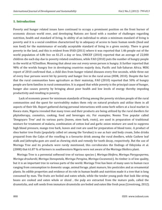 International Journal of Development and Sustainability Vol.2 No.2 (2013): 799-813 
800 ISDS www.isdsnet.com 
1. Introduction 
Poverty and hunger related issues have continued to occupy a prominent position on the front burner of economic discuss world over, and developing Nations are faced with a number of challenges regarding nutrition, health and standard of living. In ability of an individual to attain a minimum standard of living is poverty and it is a social condition characterized by in adequacy of access to basic human needs (food and non food) for the maintenance of socially acceptable standard of living in a given society. There is great poverty in the land, and this is evident from IFAD (2011) where it was reported that 1.4b people out of the world population of 6.8b live on $1.25 a day or less, UNICEF (2010) reported that an average of 22,000 children die each day due to poverty related conditions, while FAO (2010) puts the number of hungry people in the world at 925million. Meaning that about one out every seven person is hungry. It further reported that 98% of the worlds hungry live in developing countries majorly Asia, Pacific and Sub-Saharan Africa. MDG report of 2010 confirmed that, a child dies from hunger related diseases every five seconds, while three out of every four persons worst hit by poverty and hunger live in the rural areas (HDR, 2010). Despite the fact that the rural communities have agriculture as their mainstay, FAO (2010) reported that 50% of hungry people are farm families in rural communities. It is argued that while poverty is the principal cause of hunger, hunger also causes poverty by bringing about poor health and low levels of energy thereby impeding productivity and resulting in poverty. 
Lack of economic power for minimum standards of living among the poverty stricken people of the rural communities and the quest for survivability makes them rely on natural products and utilize them in all aspects of their life. Report gathered during personal interactions with some herb sellers at a local market in Kwara state, Nigeria revealed that many trees and their products are being utilized by the rural dwellers for phytotherapy, cosmetics, cooking, food and beverages etc. For examples; Neems Tree popular called ‘Dongoyaro Tree’ and its various parts (leaves, stem bark, roots), are used in preparation of traditional mixture for treatment of malaria, combination of cotton leaf and garlic onion mixture are used to suppress high blood pressure, mango tree bark, leaves and root are used for preparation of blood tonic. A product of shea butter tree fruits (popularly called ori among the Yorubas) is use as hair and body cream, Sobo drinks prepared from the Calyx of the roselling is a favourite drink among the rural dwellers, while Cashew leaf stalk and Jathropha gum are used as chewing stick and remedy for tooth decay, respectively. But the use of Moringa Tree and its products were rarely mentioned, this corroborates the findings of Odeyinka et al. (2008) that 61.87 % of farmers in southwestern Nigeria were not aware of the Moringa Oleifera plant. 
Moringa Tree is a perennial softwood tree of various species ( Moringa Oleifera, Moringa Pterygosperma, Moringa drouhardii, Moringa Stenopetala, Moringa Peregina, Moringa Cocanensis). Its timber is of low quality, but it is an important tree in various parts of the world. Moringa Tree has been of many uses to human race ranging from consumption to domestic usage, animal forage, plant manure, bio pesticides and as ornamental plants. Its edible properties and evidence of its role in human health and nutrition made it a tree that is long consumed by man. The fruits are boiled and eaten whole, while the tender young pods that look like string beans are cooked and eaten whole or sliced , the pulp are extracted from the mature pods, called the drumsticks, and soft seeds from immature drumsticks are boiled and eaten like fresh peas (Livestrong, 2012).  