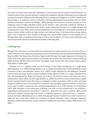 International Journal of Development and Sustainability Vol.2 No.2 (2013): 799-813 
ISDS www.isdsnet.com 801 
The leaves are boiled and cooked like vegetables, or dried and ground into powder while the flowers are cooked to make tea, the roots are pickled or crushed into condiments. All parts of Moringa tree are edible and consumed by humans. Different parts of Moringa Tree are coming into limelight as a result of scientific proof that moringa is an important source of naturally occurring phytochemicals that provides basis for future feasible developments (Anwar and Bhanger, 2003). Moringa Tree has been canvassed recently to be an indigenous source of highly digestible protein, Ca, Fe, Vitamin C, and carotenoids suitable for utilization in many of the developing world and it can be used to combat malnutrition because it is a readily available and promising food source. While under-nutrition/malnutrition has been fingered in most deaths particularly of infants, various studies confirm the high nutritive and medicinal value of all parts of the moringa oleifera plant, A lot of researchers have worked on Moringa Tree and provided evidence on the multiple uses of Moringa plant. These are gathered in this report to show that the plant is a tool for poverty alleviation, and also to increase the awareness of the inherent benefits of Moringa plant. 
2. Moringa tree 
Moringa Tree, also known as Horseradish tree, drumstick tree, sujuna benzolive tree and ben oil tree is widely cultivated in the tropics and most grown in parts of the world most hit by malnutrition (United Nation Reports, 2004). The Hausa tribe of Northern Nigeria called Moringa Tree Zogali, Bagaruwa or Barambo, the Fulani of the same region named it Garawa, or Rimimaka, the Yoruba in the south western region called it Igi igbale, Igi Iyanu (Miracle Tree) and its leave ‘Ewe Igbale’, while the Ibo tribe of the Eastern region called it okwe oyibo, or odudu oyibo. 
Moringa Tree is a medium sized tree that belongs to the family moringaceae of a single genus (Ramachandran et al., 1980). Moringa Oleifera Lam is a highly valued plant that is well distributed in many countries of tropics and subtropics (Anwar et al., 2007)c, widely distributed in the Phillipines, Canbodia, Central, North and South America and the Caribbean Islands (Morton, 1991). It is widely cultivated in the East and distinguished by shape and structure of its leaves, its mode of erection with stem bark that is whitish grey in colour, thick, soft and rough (Roloff et al., 2009). The stem has many branches that is capable of fast re-growth from the stem after being cut, damaged, it exudes a gum that is white in colour and which changes to reddish brown or brownish black on exposure. The mucilaginous gum exuded from cutting of the tree is used in leather tanning and calico printing (Ramachandran et al., 1980; Nautiyal and Venkaraman, 1987). Mild hydrolysis of the whole gum of Moringa tree with an acid revealed that it can produced a degraded-gum polysaccharide consisting of L- galactose, - glucuronic acid, and L- mannose, while purified whole gum exudates from moringa tree contain L- arabinose, galactose, - glucoronic acid, L- rhamnose, - manose and xylose (Bhattacharaya et al., 1982). Moringa gum has been reported to be useful in dental care, while the gum mixed with sesame oil is believed to relieve headaches, fevers, intestinal complaints, dysentery, asthma and sometimes used as remedy for syphilis and rheumatism (Fugile, 2000; Anwar et al., 2007).  