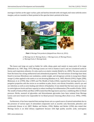 International Journal of Development and Sustainability Vol.2 No.2 (2013): 799-813 
ISDS www.isdsnet.com 803 
moringa is hairless at the upper surface, pale and hairless beneath with red tinged, mid-veins with the entire margins, and are rounded or blunt-pointed at the apex but short–pointed at the base. 
Plate 1. Moringa Tree products (Adapted from: Ritu et al., 2011). 
a= Moringa tree, b= Moringa Roots, c = Moringa Leave, d= Moringa Flower, e= Moringa Fruits, f= Moringa Seeds 
The leaves and twigs are used as fodder for cattle, sheep, goats and camels in many parts of its range (Mahatab et al., 1987; Negi, 1977). Moringa Leaves are rich in vitamin A and C and are considered useful in Scurvy and respiratory ailments, It is also used as an emetic remedy (Roloff et al., 2009). The juice extracted from the leaves has strong antibacterial and antimalarial properties. The leaf extracts of moringa have been found to increase Rhizobium root nodulation, nodule weight, and nitrogenase activity in mung bean (Vigna munga L.) when applied to the seeds or as root dressing (Bandana et al., 1987). Morton (1991); Fugile, (200); Mekonnen et al. (1999); Dhar (1987) and The Wealth of India (1962), reported that moringa leaves has a purgative properties and also serves as an antidote to piles, fevers, sore-throat, bronchitis, catarrh, eye and ear infections as well as sores healing and reliever of headaches. It was stated that the leave juice can be use to control glucose levels and have capacity to reduce swelling of an inflammation (The wealth of India, 1962). The wealth of India (1962) and Dhar (1987) stated that Moringa leaves juice has a stabilizing effect on blood pressure. Nitrile, mustard oil glycosides and thiocarbamate glycosides have been isolated from Moringa Leaves and were found to be responsible for its blood pressure lowering effect (Faizi et al., 1994a; 1994b; 1995). 
Furthermore, it has been reported that moringa leaves acts as a good source of natural antioxidant due to the presence of various types of antioxidant compounds such as ascorbic acid, flavonoids, phenolics and carotenoids (Anwar et al., 2007; Makkar and Becker, 1996). Makkar and Becker (1996) also stated that Moringa leaves is an ideal dietary supplement because with high quality ascorbic acids, oestrogenic  