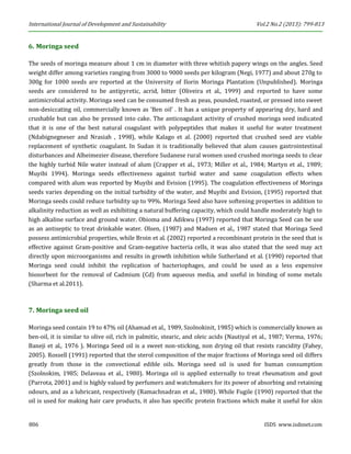 International Journal of Development and Sustainability Vol.2 No.2 (2013): 799-813 
806 ISDS www.isdsnet.com 
6. Moringa seed 
The seeds of moringa measure about 1 cm in diameter with three whitish papery wings on the angles. Seed weight differ among varieties ranging from 3000 to 9000 seeds per kilogram (Negi, 1977) and about 270g to 300g for 1000 seeds are reported at the University of Ilorin Moringa Plantation (Unpublished). Moringa seeds are considered to be antipyretic, acrid, bitter (Oliveira et al., 1999) and reported to have some antimicrobial activity. Moringa seed can be consumed fresh as peas, pounded, roasted, or pressed into sweet non-desiccating oil, commercially known as ‘Ben oil’ . It has a unique property of appearing dry, hard and crushable but can also be pressed into cake. The anticoagulant activity of crushed moringa seed indicated that it is one of the best natural coagulant with polypeptides that makes it useful for water treatment (Ndabignegneser and Nrasiah , 1998), while Kalago et al. (2000) reported that crushed seed are viable replacement of synthetic coagulant. In Sudan it is traditionally believed that alum causes gastrointestinal disturbances and Alheimezier disease, therefore Sudanese rural women used crushed moringa seeds to clear the highly turbid Nile water instead of alum (Crapper et al., 1973; Miller et al., 1984; Martyn et al., 1989; Muyibi 1994). Moringa seeds effectiveness against turbid water and same coagulation effects when compared with alum was reported by Muyibi and Evision (1995). The coagulation effectiveness of Moringa seeds varies depending on the initial turbidity of the water, and Muyibi and Evision, (1995) reported that Moringa seeds could reduce turbidity up to 99%. Moringa Seed also have softening properties in addition to alkalinity reduction as well as exhibiting a natural buffering capacity, which could handle moderately high to high alkaline surface and ground water. Obioma and Adikwu (1997) reported that Moringa Seed can be use as an antiseptic to treat drinkable water. Olsen, (1987) and Madsen et al., 1987 stated that Moringa Seed possess antimicrobial properties, while Broin et al. (2002) reported a recombinant protein in the seed that is effective against Gram-positive and Gram-negative bacteria cells, it was also stated that the seed may act directly upon microorganisms and results in growth inhibition while Sutherland et al. (1990) reported that Moringa seed could inhibit the replication of bacteriophages, and could be used as a less expensive biosorbent for the removal of Cadmium (Cd) from aqueous media, and useful in binding of some metals (Sharma et al.2011). 
7. Moringa seed oil 
Moringa seed contain 19 to 47% oil (Ahamad et al., 1989, Szolnokinit, 1985) which is commercially known as ben-oil, it is similar to olive oil, rich in palmitic, stearic, and oleic acids (Nautiyal et al., 1987; Verma, 1976; Baneji et al., 1976 ). Moringa Seed oil is a sweet non-sticking, non drying oil that resists rancidity (Fahey, 2005). Rossell (1991) reported that the sterol composition of the major fractions of Moringa seed oil differs greatly from those in the convectional edible oils. Moringa seed oil is used for human consumption (Szolnokim, 1985; Delaveau et al., 1980). Moringa oil is applied externally to treat rheumatism and gout (Parrota, 2001) and is highly valued by perfumers and watchmakers for its power of absorbing and retaining odours, and as a lubricant, respectively (Ramachnadran et al., 1980). While Fugile (1990) reported that the oil is used for making hair care products, it also has specific protein fractions which make it useful for skin  