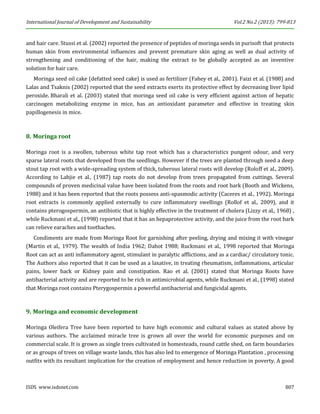 International Journal of Development and Sustainability Vol.2 No.2 (2013): 799-813 
ISDS www.isdsnet.com 807 
and hair care. Stussi et al. (2002) reported the presence of peptides of moringa seeds in purisoft that protects human skin from environmental influences and prevent premature skin aging as well as dual activity of strengthening and conditioning of the hair, making the extract to be globally accepted as an inventive solution for hair care. 
Moringa seed oil cake (defatted seed cake) is used as fertilizer (Fahey et al., 2001). Faizi et al. (1988) and Lalas and Tsaknis (2002) reported that the seed extracts exerts its protective effect by decreasing liver lipid peroxide. Bharali et al. (2003) stated that moringa seed oil cake is very efficient against action of hepatic carcinogen metabolizing enzyme in mice, has an antioxidant parameter and effective in treating skin papillogenesis in mice. 
8. Moringa root 
Moringa root is a swollen, tuberous white tap root which has a characteristics pungent odour, and very sparse lateral roots that developed from the seedlings. However if the trees are planted through seed a deep stout tap root with a wide-spreading system of thick, tuberous lateral roots will develop (Roloff et al., 2009). According to Lahjie et al., (1987) tap roots do not develop from trees propagated from cuttings. Several compounds of proven medicinal value have been isolated from the roots and root bark (Booth and Wickens, 1988) and it has been reported that the roots possess anti-spasmodic activity (Caceres et al., 1992). Moringa root extracts is commonly applied externally to cure inflammatory swellings (Rollof et al., 2009), and it contains pterogospermin, an antibiotic that is highly effective in the treatment of cholera (Lizzy et al., 1968) , while Ruckmani et al., (1998) reported that it has an hepaprotective activity, and the juice from the root bark can relieve earaches and toothaches. 
Condiments are made from Moringa Root for garnishing after peeling, drying and mixing it with vinegar (Martin et al., 1979). The wealth of India 1962; Dahot 1988; Ruckmani et al., 1998 reported that Moringa Root can act as anti inflammatory agent, stimulant in paralytic afflictions, and as a cardiac/ circulatory tonic. The Authors also reported that it can be used as a laxative, in treating rheumatism, inflammations, articular pains, lower back or Kidney pain and constipation. Rao et al. (2001) stated that Moringa Roots have antibacterial activity and are reported to be rich in antimicrobial agents, while Ruckmani et al., (1998) stated that Moringa root contains Pterygospermin a powerful antibacterial and fungicidal agents. 
9. Moringa and economic development 
Moringa Oleifera Tree have been reported to have high economic and cultural values as stated above by various authors. The acclaimed miracle tree is grown all over the world for economic purposes and on commercial scale. It is grown as single trees cultivated in homesteads, round cattle shed, on farm boundaries or as groups of trees on village waste lands, this has also led to emergence of Moringa Plantation , processing outfits with its resultant implication for the creation of employment and hence reduction in poverty. A good  