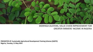 MORINGA OLEIFERA, VALUE CHAIN IMPROVEMENT FOR
GREATER FARMERS’ INCOME IN NIGERIA
PRESENTED AT: Sustainable Agricultural Development Training Scheme (SADTS)
Nigeria, Tuesday, 11 May 2021
 