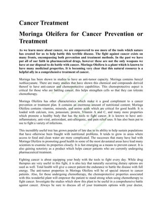 Cancer Treatment
Moringa Oleifera for Cancer Prevention or
Treatment
As we learn more about cancer, we are empowered to use more of the tools which nature
has created for us to help battle this terrible disease. The fight against cancer exists on
many fronts, encompassing both prevention and treatment methods. In the past we have
put all of our faith in pharmaceutical drugs, however these are not the only weapons we
have at our disposal to do battle with cancer. Moringa Oleifera is a plant which is known to
have many medicinal properties. It is becoming very clear that this natural resource is a
helpful ally in a comprehensive treatment of cancer.
                                        ix
                                       rm



Moringa has been shown in studies to have an anti-tumor capacity. Moringa contains benzyl
                                      pe




isothiocyanate. There are many studies that have shown this chemical and compounds derived
                                  su



                                                 ix
                                 ija



                                             rm



thereof to have anti-cancer and chemoprotective capabilities. This chemoprotective aspect is
                              /z



                                            pe
                              m




critical for those who are battling cancer; this helps strengthen cells so that they can tolerate
                                           su
                             o
                          .c



                                       ija




chemotherapy.
                         fb




                                                           ix
                                       /z




                                                        rm
                                   om




                                                      pe
                                  .c




                                                  su




Moringa Oleifera has other characteristics which make it a good compliment to a cancer
                                 fb




                                                                  ix
                                                 ija



                                                                rm



prevention or treatment plan. It contains an enormous amount of nutritional content; Moringa
                                                 /z



                                                             pe
                                             om



                                                           su




Oleifera contains vitamins, minerals, and amino acids which are critical for good health. It is
                                                                          ix
                                            .c



                                                        ija



                                                                       rm
                                           fb




loaded with calcium, iron, potassium, protein, Vitamin A and C, and many more properties
                                                        /z



                                                                     pe
                                                      om



                                                                  su




which promote a healthy body that has the tools to fight cancer. It is known to have anti-
                                                                                ix
                                                   .c



                                                                ija



                                                                               rm
                                                 fb




inflammatory, anti-viral, antioxidant, anti-allergenic, and pain relief uses. It has also been put to
                                                                /z



                                                                            pe
                                                             om




use to fight a variety of infections.
                                                                          su
                                                           .c



                                                                       ija
                                                        fb



                                                                       /z
                                                                     om




This incredibly useful tree has grown popular of late due to its ability to help sustain populations
                                                                  .c
                                                                fb




that have otherwise been fraught with nutritional problems. It tends to grow in areas where
access to food and clean water are more complicated. The successes that many have had with
Moringa Oleifera in promoting good health in some of the most devastated areas have lead many
scientists to examine its properties closely. It is fast emerging as a means to prevent cancer. It is
also gaining notoriety as a product which helps cancer patients who are currently undergoing
pharmaceutical treatment.

Fighting cancer is about equipping your body with the tools to fight every day. While drug
therapies are very useful in this fight, it is also key that naturally occurring dietary options are
used as well. Total health will give a cancer patient the endurance to battle the disease with full
energy. The anti-tumor properties in Moringa Oleifera will be of special interest to cancer
patients. Also, for those undergoing chemotherapy, the chemoprotective properties associated
with this wonderful plant will empower the patient to stand strong when using chemotherapy to
fight cancer. Investigate the studies which show this plant to be useful in a comprehensive battle
against cancer. Always be sure to discuss all of your treatments options with your doctor,
 