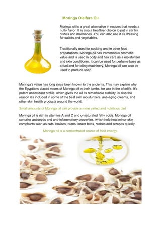 Moringa Oleifera Oil
Moringa oil is a great alternative in recipes that needs a
nutty flavor. It is also a healthier choice to put in stir fry
dishes and marinades. You can also use it as dressing
for salads and vegetables.
Traditionally used for cooking and in other food
preparations. Moringa oil has tremendous cosmetic
value and is used in body and hair care as a moisturizer
and skin conditioner. It can be used for perfume base as
a fuel and for oiling machinery. Moringa oil can also be
used to produce soap
Moringa’s value has long since been known to the ancients. This may explain why
the Egyptians placed vases of Moringa oil in their tombs, for use in the afterlife. It's
potent antioxidant profile, which gives the oil its remarkable stability, is also the
reason it’s included in some of the best skin moisturizers, anti-aging creams, and
other skin health products around the world.
Small amounts of Moringa oil can provide a more varied and nutritious diet
Moringa oil is rich in vitamins A and C and unsaturated fatty acids. Moringa oil
contains antiseptic and anti-inflammatory properties, which help heal minor skin
complaints such as cuts, bruises, burns, insect bites, rashes and scrapes quickly.
Moringa oil is a concentrated source of food energy.
 