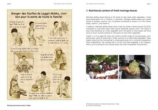 page 50 page 51 
using moringa leaves for nutrition using moringa leaves for nutrition 
1. Nutritional content of fresh moringa leaves 
Moringa oleifera leaves belong to the family of dark green leafy vegetables, a food 
group particularly rich in nutrients. In particular, Moringa oleifera leaves are a good 
source of proteins, calcium, iron, ß-carotene (converted to vitamin A in the human 
body), vitamin C and vitamin E. 
In addition, Moringa oleifera leaves have a high dry matter content (around 20-25%) 
compared to most other plant food sources (generally around 10%). This makes it 
even more beneficial as a fresh vegetable since 100 grams of fresh leaves will bring 
twice as much nutritive material as 100 grams of most other vegetables. 
Graphs 1 to 5 on page 50, show the nutrient content range of moringa leaves, com-paring 
them either to foods high in these nutrients or to other leafy vegetables. These 
graphs show that the moringa leaf is a food particularly rich in nutrients compared to 
other healthyfoods. The moringa leaf is not the only leafy vegetable in this category: 
others such as amaranth and cassava leaves also have comparable characteristics. 
1 2 
1 Promotional campain on eating moringa leaves in Togo. 
Moringa promotional poster in Niger. 2 Cooked moringa leaves. 
 