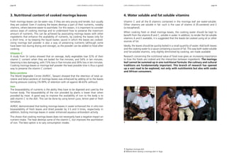 page 58 page 59 
using moringa leaves for nutrition using moringa leaves for nutrition 
3. Nutritional content of cooked moringa leaves 
Fresh moringa leaves can be eaten raw, if they are very young and tender, but usually 
they are cooked. Even if cooking the leaves destroys a part of their nutrients, notably 
vitamins, others become easier to assimilate. For this reason, it is important to consider 
various ways of cooking moringa and to understand how to preserve the maximum 
amount of nutrients. This can be achieved by associating moringa leaves with other 
ingredients that enhance the availability of nutrients, by cooking the leaves only for 
a short time, or by keeping the liquid (water, sauce) in which the leaves are cooked. 
Using moringa leaf powder is also a way of preserving nutrients (although some 
have been lost during drying and storage), as the powder can be added to food after 
cooking. 
Vitamin C 
A study from Sri Lanka showed that on average, leafy vegetables lose 32% of their 
vitamin C content when they are boiled for five minutes, and 54% in ten minutes. 
Steaming is less damaging, with 15% loss in five minutes and 39% loss in ten minutes. 
Cooking moringa leaves or moringa leaf powder the least possible time is thus a good 
way to preserve the vitamin C content. 
Beta-carotene 
The World Vegetable Centre (AVRDC, Taiwan) showed that the retention of total ca-rotene 
and beta-carotene of moringa leaves was enhanced by adding oil to the leaves 
during pressure cooking (76-99% of retention with oil against 46-63% without). 
Iron 
The bioavailability of nutrients is the ability they have to be digested and used by the 
human body. The bioavailability of the iron provided by plants is lower than when 
provided by meat. A good way to improve the availability of iron to the body is to 
add vitamin C to the dish. This can be done by using lemon juice, lemon peel or fresh 
tomatoes. 
AVRDC demonstrated that boiling moringa leaves in water enhanced the in vitro iron 
bioavailability of fresh leaves and dried powder by 3.5 and 3 times, respectively. In 
addition, boiling moringa leaves in water enhanced aqueous antioxidant activity. 
This shows that cooking moringa leaves does not necessarily have a negative impact on 
nutrient intake. The heat destroys some of the vitamin C, but improves the assimilation 
of iron. The best option is to vary consumption modes. 
4. Water soluble and fat soluble vitamins 
Vitamin C and all the B vitamins contained in the moringa leaf are water-soluble. 
Other vitamins are soluble in fat: such is the case of vitamin A (ß-carotene) and E 
(a-tocopherol). 
When cooking fresh or dried moringa leaves, the cooking water should be kept to 
benefit from the vitamins B and C, soluble in water. In addition, to render the fat-soluble 
vitamins A and E available, it is suggested that the leaves be cooked using oil or other 
sources of fat. 
Ideally, the leaves should be quickly boiled in a small quantity of water. Add both leaves 
and the cooking water to a sauce containing a source of fat. This way both water-soluble 
and fat-soluble vitamins, only slightly diminished by cooking, are made available. 
Research concerning the nutritional value of food now gives an increasing importance 
to how the foods are cooked and the interaction between ingredients. The moringa 
leaf cannot be summed up in one nutritional formula: the culinary and cultural 
traditions are fundamentally important. This branch of research has opened 
up a vast road to be explored, not only with nutritionists but also with cooks 
and African consumers. 
1 2 
1 Togolese moringa dish. 
2 Mélanie Broin tasting a moringa dish in Togo. 
 