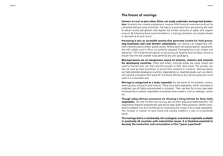 page 62 page 63 
The future of moringa 
Farmers in rural or peri-urban Africa can easily undertake moringa leaf produc-tion. 
Its production creates employment, requires little financial investment and can be 
cultivated without using chemicals. The keys to a successful farm are pruning the trees 
to obtain bushy leaf-growth and regular but limited amounts of water and organic 
manure. By following these recommendations, a moringa plantation can produce leaves 
in abundance all year-round. 
Processing is also an accessible activity that generates income for food proces-sing 
businesses and rural farmers’ associations. Sun drying is an inexpensive, effi-cient 
method used to obtain quality results. Milling does not require specific equipment; 
the mills widely used in Africa are perfectly adapted. Packaging has to be airtight and 
lightproof. The fundamental aspects of processing are hygiene and humidity control to 
ensure that the leaf powder stays perfectly dry until packaging. 
Moringa leaves are an inexpensive source of proteins, vitamins and minerals 
for developing countries. Dried and milled, moringa leaves are easily stored and 
used by families who can then add the powder to their daily meals. The powder can 
also be used by food businesses to enrich their products in nutrients. Moringa leaves 
can help decrease developing countries’ dependence on imported goods, such as vitamin 
and mineral complexes that ward off nutritional deficiency but are too expensive to be 
used in a sustainable way. 
Moringa is categorised as a leafy vegetable like the leaves of the baobab, manioc, 
sweet potato, amaranth and hibiscus. These local leafy vegetables, either cultivated or 
collected, are all highly concentrated in nutrients. Their use had for a long time been 
shadowed by European vegetables considered more modern, such as cabbage, carrots 
etc. 
Though today, African consumers are showing a rising interest for these leafy 
vegetables, not only for their low cost but also for their taste and health benefits. The 
importance research programmes and NGOs have given these products, before consi-dered 
outdated, has also contributed to revamping the image of local leafy vegetables. 
This increase in interest for local foods and culinary traditions is part of a worldwide 
trend. 
The moringa leaf is a nutritionally rich, ecological, economical vegetable available 
in practically all countries with malnutrition issues. It is therefore essential to 
develop the production and consumption of this "green superfood". 
 