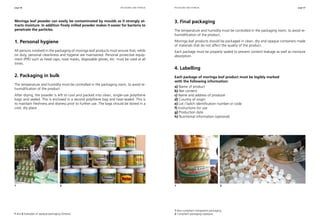 page 46 page 47
Moringa leaf powder can easily be contaminated by moulds as it strongly at-
tracts moisture. In addition finely milled powder makes it easier for bacteria to
penetrate the particles.
1. Personal hygiene
All persons involved in the packaging of moringa leaf products must ensure that, while
on duty, personal cleanliness and hygiene are maintained. Personal protective equip-
ment (PPE) such as head caps, nose masks, disposable gloves, etc. must be used at all
times.
2. Packaging in bulk
The temperature and humidity must be controlled in the packaging room, to avoid re-
humidification of the product.
After drying, the powder is left to cool and packed into clean, single-use polythene
bags and sealed. This is enclosed in a second polythene bag and heat-sealed. This is
to maintain freshness and dryness prior to further use. The bags should be stored in a
cool, dry place.
3. Final packaging
The temperature and humidity must be controlled in the packaging room, to avoid re-
humidification of the product.
Moringa leaf products should be packaged in clean, dry and opaque containers made
of materials that do not affect the quality of the product.
Each package must be properly sealed to prevent content leakage as well as moisture
absorption.
4. Labelling
Each package of moringa leaf product must be legibly marked
with the following information:
a) Name of product
b) Net content
c) Name and address of producer
d) Country of origin
e) Lot / batch identification number or code
f) Instructions for use
g) Production date
h) Nutritional information (optional)
packaging and storage packaging and storage
1 and 2 Examples of opaque packaging (Ghana).
1 Non-compliant transparent packaging.
2 Compliant packaging (opaque).
1 	 2 1 	 2
 