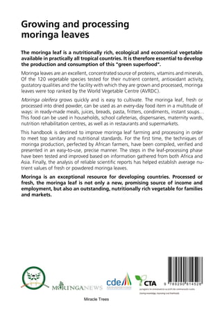 Growing and processing
moringa leaves
The moringa leaf is a nutritionally rich, ecological and economical vegetable
available in practically all tropical countries. It is therefore essential to develop
the production and consumption of this "green superfood".
Moringa leaves are an excellent, concentrated source of proteins, vitamins and minerals.
Of the 120 vegetable species tested for their nutrient content, antioxidant activity,
gustatory qualities and the facility with which they are grown and processed, moringa
leaves were top ranked by the World Vegetable Centre (AVRDC).
Moringa oleifera grows quickly and is easy to cultivate. The moringa leaf, fresh or
processed into dried powder, can be used as an every-day food item in a multitude of
ways: in ready-made meals, juices, breads, pasta, fritters, condiments, instant soups…
This food can be used in households, school cafeterias, dispensaries, maternity wards,
nutrition rehabilitation centres, as well as in restaurants and supermarkets.
This handbook is destined to improve moringa leaf farming and processing in order
to meet top sanitary and nutritional standards. For the first time, the techniques of
moringa production, perfected by African farmers, have been compiled, verified and
presented in an easy-to-use, precise manner. The steps in the leaf-processing phase
have been tested and improved based on information gathered from both Africa and
Asia. Finally, the analysis of reliable scientific reports has helped establish average nu-
trient values of fresh or powdered moringa leaves.
Moringa is an exceptional resource for developing countries. Processed or
fresh, the moringa leaf is not only a new, promising source of income and
employment, but also an outstanding, nutritionally rich vegetable for families
and markets.
Miracle Trees
 