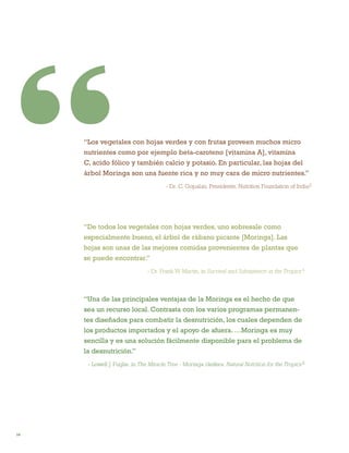14 
“Una de las principales ventajas de la Moringa es el hecho de que sea un recurso local. Contrasta con los varios programas permanentes diseñados para combatir la desnutrición, los cuales dependen de los productos importados y el apoyo de afuera. …Moringa es muy sencilla y es una solución fácilmente disponible para el problema de la desnutrición.” 
- Lowell J. Fuglie, in The Miracle Tree - Moringa oleifera: Natural Nutrition for the Tropics 5 
“De todos los vegetales con hojas verdes, uno sobresale como especialmente bueno, el árbol de rábano picante [Moringa]. Las hojas son unas de las mejores comidas provenientes de plantas que se puede encontrar.” 
- Dr. Frank W. Martin, in Survival and Subsistence in the Tropics 4 
“Los vegetales con hojas verdes y con frutas proveen muchos micro nutrientes como por ejemplo beta-caroteno [vitamina A], vitamina C, acido fólico y también calcio y potasio. En particular, las hojas del árbol Moringa son una fuente rica y no muy cara de micro nutrientes.” 
- Dr. C. Gopalan, Presidente, Nutrition Foundation of India3  