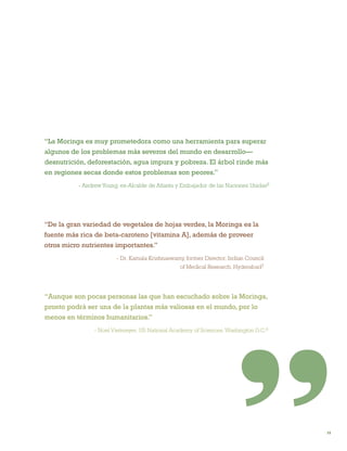 15 
“La Moringa es muy prometedora como una herramienta para superar algunos de los problemas más severos del mundo en desarrollo— desnutrición, deforestación, agua impura y pobreza. El árbol rinde más en regiones secas donde estos problemas son peores.” 
- Andrew Young, ex-Alcalde de Atlanta y Embajador de las Naciones Unidas6 
“Aunque son pocas personas las que han escuchado sobre la Moringa, pronto podrá ser una de la plantas más valiosas en el mundo, por lo menos en términos humanitarios.” 
- Noel Vietmeyer, US National Academy of Sciences, Washington D.C.8 
“De la gran variedad de vegetales de hojas verdes, la Moringa es la fuente más rica de beta-caroteno [vitamina A], además de proveer otros micro nutrientes importantes.” 
- Dr. Kamala Krishnaswamy, former Director, Indian Council 
of Medical Research, Hyderabad7  