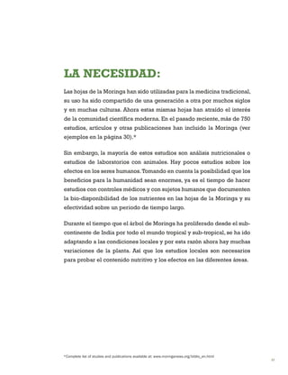 17 
*Complete list of studies and publications available at: www.moringanews.org/biblio_en.html 
LA NECESIDAD: 
Las hojas de la Moringa han sido utilizadas para la medicina tradicional, su uso ha sido compartido de una generación a otra por muchos siglos y en muchas culturas. Ahora estas mismas hojas han atraído el interés de la comunidad científica moderna. En el pasado reciente, más de 750 estudios, artículos y otras publicaciones han incluido la Moringa (ver ejemplos en la página 30).* 
Sin embargo, la mayoría de estos estudios son análisis nutricionales o estudios de laboratorios con animales. Hay pocos estudios sobre los efectos en los seres humanos. Tomando en cuenta la posibilidad que los beneficios para la humanidad sean enormes, ya es el tiempo de hacer estudios con controles médicos y con sujetos humanos que documenten la bio-disponibilidad de los nutrientes en las hojas de la Moringa y su efectividad sobre un periodo de tiempo largo. 
Durante el tiempo que el árbol de Moringa ha proliferado desde el sub- continente de India por todo el mundo tropical y sub-tropical, se ha ido adaptando a las condiciones locales y por esta razón ahora hay muchas variaciones de la planta. Así que los estudios locales son necesarios para probar el contenido nutritivo y los efectos en las diferentes áreas.  