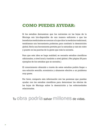 18 
COMO PUEDES AYUDAR: 
Si los estudios demuestran que los nutrientes en las hojas de la Moringa son bio-disponible de una manera suficiente o que los beneficios medicinales se acercan a lo que dice la medicina tradicional, tendríamos una herramienta poderosa para combatir la desnutrición global. Sería una herramienta provista por la naturaliza y casi sin costo y puesto en las puertas de la gente que más la necesita. 
Para que esta idea se haga realidad, se necesita estudios científicos adicionales, a nivel local y también a nivel global. (Ver página 29 para ejemplos de los estudios que se necesita.) 
El conocimiento obtenido a través de estos estudios podría llegar a una solución sencilla, económica y altamente efectiva a un problema muy grave. 
Por favor, comparta esta información con las personas que puedan ayudar con los estudios científicos para determinar los efectos de las hojas de Moringa sobre la desnutrición y las enfermedades relacionadas. 
Tu obra podría salvar millones de vidas.  