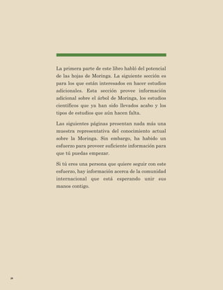 20 
La primera parte de este libro habló del potencial de las hojas de Moringa. La siguiente sección es para los que están interesados en hacer estudios adicionales. Esta sección provee información adicional sobre el árbol de Moringa, los estudios científicos que ya han sido llevados acabo y los tipos de estudios que aún hacen falta. 
Las siguientes páginas presentan nada más una muestra representativa del conocimiento actual sobre la Moringa. Sin embargo, ha habido un esfuerzo para proveer suficiente información para que tú puedas empezar. 
Si tú eres una persona que quiere seguir con este esfuerzo, hay información acerca de la comunidad internacional que está esperando unir sus 
manos contigo.  