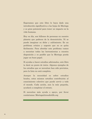 28 
Esperamos que este libro le haya dado una introducción significativa a las hojas de Moringa y su gran potencial para tener un impacto en la vida humana. 
Hoy en día, son billones de personas en nuestro planeta que padecen de la desnutrición. Ni se puede imaginar su dolor y sufrimiento. Es un problema crónico y urgente que no se quita fácilmente. Para abordar este problema vamos a necesitar todas las herramientas a nuestra disposición y es posible que la Moringa pueda jugar un buen papel. 
Si ayudas a hacer estudios adicionales, este libro te dará un punto de inicio. Algunos ejemplos de los estudios que se necesitan han sido provistos, pero la lista no está completa. 
Aunque la necesidad es sobre estudios locales, estos mismos estudios contribuirán al 
conocimiento colectivo que puede servir a todo el mundo. Cada acción, aun la más pequeña, ayudará a completar el retrato. 
Si necesitas más ayuda o apoyo, por favor contáctanos: Moringa@treesforlife.org  