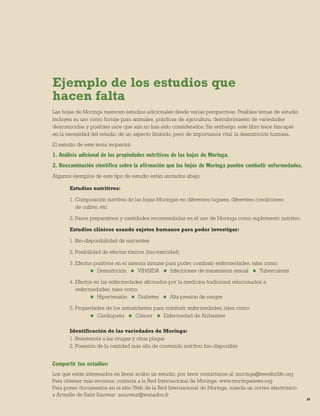 29 
Ejemplo de los estudios que 
hacen falta 
Las hojas de Moringa merecen estudios adicionales desde varias perspectivas. Posibles temas de estudio incluyen su uso como forraje para animales, prácticas de agricultura, descubrimiento de variedades desconocidas y posibles usos que aún no han sido considerados. Sin embargo, este libro hace hincapié 
en la necesidad del estudio de un aspecto limitado, pero de importancia vital: la desnutrición humana. 
El estudio de este tema requerirá: 
1. Análisis adicional de las propiedades nutritivas de las hojas de Moringa. 
2. Reexaminación científica sobre la afirmación que las hojas de Moringa pueden combatir enfermedades. 
Algunos ejemplos de este tipo de estudio están anotados abajo. 
Estudios nutritivos: 
1. Composición nutritiva de las hojas Moringas en diferentes lugares, diferentes condiciones 
de cultivo, etc. 
2. Pasos preparativos y cantidades recomendadas en el uso de Moringa como suplemento nutritivo. 
Estudios clínicos usando sujetos humanos para poder investigar: 
1. Bio-disponibilidad de nutrientes 
2. Posibilidad de efectos tóxicos (bio-toxicidad) 
3. Efectos positivos en el sistema inmune para poder combatir enfermedades, tales como: 
 Desnutrición  VIH/SIDA  Infecciones de transmisión sexual  Tuberculosis 
4. Efectos en las enfermedades afirmados por la medicina tradicional relacionados a 
enfermedades, tales como: 
 Hipertensión  Diabetes  Alta presión de sangre 
5. Propiedades de los antioxidantes para combatir enfermedades, tales como: 
 Cardiopatía  Cáncer  Enfermedad de Alzheimer 
Identificación de las variedades de Moringa: 
1. Resistencia a las orugas y otras plagas 
2. Posesión de la cantidad más alta de contenido nutritivo bio-disponible 
Compartir tus estudios: 
Los que están interesados en llevar acabo un estudio, por favor contáctanos al: moringa@treesforlife.org 
Para obtener más recursos, contacta a la Red Internacional de Moringa: www.moringanews.org 
Para poner documentos en el sitio Web de la Red Internacional de Moringa, manda un correo electrónico a Armelle de Saint Sauveur: asauveur@wanadoo.fr  