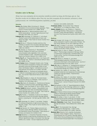 Estudios que han llevado acabo 
30 
Nutrición 
Barminas, J.T.; Charles, Milam; Emmanuel, D. “Mineral 
composition of non-conventional leafy vegetables.” Plant Foods for Human Nutrition 53.1 (1998): 29-36. 
Ching, L.S.; Mohamed, S. “Alpha-tocopherol content in 62 edible tropical plants.” Journal of Agricultural and Food Chemistry 49.6 (2001 Jun): 3101-5. 
Freiberger, C.E.; Vanderjagt, D.J.; Pastuszyn, A., and others. “Nutrient content of the edible leaves of seven wild plants from Niger.” Plant Foods for Human Nutrition 53.1 (1998): 57-69. 
Geervani, P.; Devi, A. “Influence of protein and fat on the 
utilisation of carotene from drumstick (Moringa oleifera) leaves.” The Indian Journal of Medical Research 74.0 (1981 Oct): 548-53. 
Girija, V.; Sharada, D.; Pushpamma, P. “Bioavailability of 
thiamine, riboflavin and niacin from commonly 
consumed green leafy vegetables in the rural areas 
of Andhra Pradesh in India.” International Journal for Vitamin and Nutrition Research 52.1 (1982): 9-13. 
Hosken, Fran. P., ed. “Stopping Malnutrition in the Tropics with the Moringa Tree.” Women’s International Network News 26.2 (2000): 47-48. 
Lockett, Cassius; Calvert, Christopher; Grivetti, Louis. “Energy and micronutrient composition of dietary and medicinal wild plants consumed during drought. Study of rural Fulani, Northeastern Nigeria.” International Journal of Food Sciences and Nutrition 51.3 (2000): 195-208. 
Makkar, H.P.S.; Becker, K. “Nutrients and antiquality factors in different morphological parts of the Moringa oleifera tree.” The Journal of Agricultural Science 128.3 (1997): 311-322. 
Nambiar, V.S.; Bhadalkar, K.; Daxini, M. “Drumstick leaves as source of vitamin A in ICDS-SFP.” Indian Journal of Pediatrics 70.5 (2003 May): 383-7. 
Nambiar, V.S.; Daxini, M.; Bhadalkar, K. “Nutritional and Sensory Evaluation of Dried Drum-stick Leaf (Moringa oleifera) Recipes.” Indian Food Packer 57. Part 6 (2003): 156-161. 
Nambiar, Vanisha S.; Seshadri, Subadra. “Bioavailability trials of beta-carotene from fresh and dehydrated drumstick leaves (Moringa oleifera) in a rat model.” Plant Foods for Human Nutrition 56.1 (2001): 83-95. 
Pankaja, N.; Prakash, J. “Availability of calcium from kilkeerai (Amaranthus tricolor) and drumstick (Moringa oleifera) greens in weanling rats.” Die Nahrung 38.2 (1994): 199- 203. 
Sena, L.P.; VanderJagt, D.J.; Rivera, C., and others. “Analysis of nutritional components of eight famine foods of the Republic of Niger.” Plant Foods for Human Nutrition 52.1 (1998): 17-30. 
Seshadri, S.; Nambiar, V.S. “Kanjero (Digera arvensis) and Drumstick Leaves (Moringa oleifera): Nutrient Profile and Potential for Human Consumption.” World Review of Nutrition and Dietetics 91.0 (2003): 41-59. 
Siddhuraju, P.; Becker, K. “Antioxidant Properties of Various Solvent Extracts of Total Phenolic Constituents from Three Different Agroclimatic Origins of Drumstick Tree (Moringa oleifera Lam.) Leaves.” Journal of Agricultural and Food Chemistry 51.8 (2003): 2144-2155. 
Sreenivasan, Jyotsna. “The Drumstick Tree: A Natural 
Multi-vitamin.” E 11.3 (May/Jun 2000): 17-18. 
Subadra, Seshadri; Monica, Jain; Dhabhai, D. “Retention and Storage Stability of Beta-carotene in Dehydrated Drumstick Leaves (Moringa Oleifera).” International Journal of Food Sciences and Nutrition 48.6 (1997): 373- 380. 
Medicina 
Abuye, C.; Omwega, A.M.; Imungi, J.K. “Familial tendency and dietary association of goitre in Gamo-Gofa, Ethiopia.” The East African Medical Journal 76.8 (1999 Aug): 447-51. 
Abuye, C.; Urga, K.; Knapp, H., and others. “A compositional study of Moringa stenopetala leaves.” The East African Medical Journal 80.5 (2003): 247-252. 
Caceres, A.; Saravia, A.; Rizzo, S.; Zabala, L.; De Leon, E.; Nave, F. “Pharmacologic properties of Moringa oleifera. 2: Screening for antispasmodic, antiinflammatory and diuretic activity.” Journal of Ethnopharmacology 36.3 (1992 Jun): 233-7. 
Caceres, A.; Cabrera, O.; Morales, O., and others. “Pharmacological properties of Moringa oleifera. 1: Preliminary screening for antimicrobial activity.” Journal of Ethnopharmacology 33.3 (July 1991): 213-6. 
Dangi, S.Y.; Jolly, C.I.; Narayanan, S. “Antihypertensive Activity of the Total Alkaloids from the Leaves of Moringa oleifera.” Pharmaceutical Biology 40.2 (2002): 144-148. 
Faizi, S.; Siddiqui, B.S.; Saleem, R., and others. “Fully 
acetylated carbamate and hypotensive thiocarbamate glycosides from Moringa oleifera.” Phytochemistry 
38.4 (1995): 957. 
Faizi, S.; Siddiqui, B.N.; Saleem, R., and others. “Isolation and Structure Elucidation of New Nitrile and Mustard Oil Glycosides from Moringa oleifera and Their Effect on Blood Pressure.” Journal of Natural Products 57.9 (1994): 1256-61. 
Ghasi, S.; Nwobodo, E.; Ofili, J.O. “Hypocholesterolemic effects of crude extract of leaf of Moringa oleifera Lam in high-fat diet fed wistar rats.” Journal of Ethnopharmacology 69.1 (2000): 21-26. 
Mekonnen, Y. “Effects of Ethanol Extract of Moringa stenopetala Leaves on Guinea-pig and Mouse Smooth Muscle.” Phytotherapy Research 13.5 (1999): 442-444. 
Mekonnen, Y.; Yardley, V.; Rock, P., and others. “In Vitro Antitrypanosomal Activity of Moringa stenopetala Leaves and Roots.” Phytotherapy Research 13.6 (1999): 538-9. 
Mekonnen, Yalemtsehay; Drager, Birgit. “Glucosinolates in Moringa stenopetala.” Planta Medica 69.4 (2003): 380- 382. 
Morton, Julia F. “The Horseradish Tree, Moringa 
pterygosperma (Moringaceae) -- A Boon to Arid 
Lands?” Economic Botany 45.3 (1991): 318-333. 
Murakami, Akira; Kitazono, Yumi; Jiwajinda, Suratwadee; Koshimizu, Koichi; Ohigashi, Hajime. “Niaziminin, a Thiocarbamate from the Leaves of Moringa oleifera, Holds a Strict Structural Requirement for Inhibition of Tumor-Promotor-Induced Epstein-Barr Virus Activation.” 
Estudios sobre la Moringa 
Abajo hay unos ejemplos de los estudios científicos sobre las hojas de Moringa que se han llevados acabo en los últimos años. Para ver una lista completa de los estudios, artículos y otras publicaciones, ver: www.Moringanews.org/biblio_en.html  