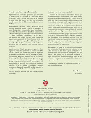Esta publicación es totalmente, completamente, absolutamente, concretamente y sin ninguna duda libre de derechos de autor. 
¡Compártalo con la gente que puede hacer una diferencia! 
Comparta la versión en línea: www.treesforlife.org/moringa/book 
Nuestro profundo agradecimiento: 
Agradecemos a todas las personas que ayudaron a llevar acabo la “Prueba de Mercadeo Social” en Orissa, India, lo cual nos llevó a la creación de este libro. La prueba se hizo en cooperación con Opportunities for Micronutrient Interventions (OMNI) Research. 
Agradecemos a Céline Louis y Camille Henry, quienes vinieron desde Francia y trajeron su gran dedicación y compromiso para investigar y recolectar datos científicos. También agradecemos a Bob Hamrick por su conceptualización y escritura y a Paul Chauncey Photography; ECHO, Inc. y Joe Warren por haber provisto fotos excelentes. Agradecemos a Armelle de Saint Sauveur de la Red Internacional de Moringa y Lowell Fuglie, editor del libro The Miracle Tree - Moringa oleifera: Natural Nutrition for the Tropics, por proveer consejos expertos. 
Agradecemos a Sappi, que produce papeles finos capeados, por haber premiado la beca “Ideas That Matter” (Ideas que importan) para la impresión de ideas creativas que apoyan causas sociales y ambientales. También agradecemos a McCormick Armstrong Co. Inc., impresores, por su ayuda generosa con la impresión. Agradecemos a Fiji Blend, productores de productos bronceadores con ingredientes de Moringa, por financiar el desarrollo creativo. Y a la Sehgal Foundation, quienes promueven desarrollo sostenible en los pueblos, les agradecemos por la distribución en India. 
Muchas gracias amigos por sus contribuciones generosas. 
Gracias por esta oportunidad 
La creación de este libro me recuerda la música que escuché cuando era un niño en la India. Esta música siempre tenía la misma estructura clásica, pero no había dos experiencias iguales. El músico principal siempre improvisaba, retando juguetonamente a sus acompañantes a mantener el ritmo. Los acompañantes se ponían a la altura de las circunstancias, radiando alegría en el baile de la creatividad. Nosotros, su audiencia, no solamente escuchábamos la música, experimentábamos el proceso de la creación. 
Una miembro de nuestro equipo, que dejó un trabajo lucrativo en la ciudad de Nueva York para compartir sus habilidades en la dirección del arte, tuvo una experiencia similar en la producción de este libro. Ella dijo que era como un banquete donde cada invitado contribuyó sus mejores recetas. Y había muchos invitados en el banquete. 
Árboles para la Vida es un movimiento impulsado por voluntarios. Cada uno con sus talentos se une a las manos de los demás para entregar de sí mismos—como que estuvieran entregando una flor tierna a su amado. Sería imposible mencionar a todos los que han dedicado miles de horas a este esfuerzo—y tampoco es necesario. Este libro es su regalo al mundo. 
Ellos expresan conmigo su agradecimiento por la oportunidad de servir. 
Balbir Mathur 
Presidente 
Árboles para la Vida 
Una organización sin fines de lucro 
3006 W. St. Louis, Wichita, KS 67203-5129 Phone: (316) 945-6929 FAX: (316) 945-0909 
info@treesforlife.org www.treesforlife.org 
Árboles para la Vida empodera a la gente para demostrar que a través de la ayuda mutua, podemos desatar un poder extraordinario que tiene un impacto sobre nuestras vidas. Lo hacemos permitiendo que la gente en todas partes del mundo siembre árboles frutales en países en vías de desarrollo. Cada árbol protege el medio ambiente y provee una fuente de comida de bajo costo y auto-renovable para una gran cantidad de gente. 
Nuestras actividades incluyen tres elementos: educación, salud y medio ambiente. 
Printed in 2005 on Sappi Opus Dull (wood-free) paper 
©  