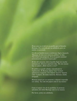 Érase una vez el jefe de un pueblo que se llamaba Ramasu. Era conocido por su sabiduría, pero ya estaba envejeciendo. 
Un día un hombre joven y ambicioso llegó a buscarle. “Ramasu, le reto a un concurso público”, le dijo. “Yo le haré una pregunta. Si no la puede contestar correctamente, yo seré el nuevo jefe.” 
El día del concurso, todo el pueblo llegó con mucha anticipación. El joven aspirante dijo, “En mis manos hay un pájaro. ¿Está muerto o vivo?” 
El público se quedó callado, entendiendo la implicación. Si Ramasu dijera “vivo” el joven aplastaría el pajarito. Si él dijerá “muerto” dejaría volar el pájaro. De todas maneras, Ramasu estaba atrapado. 
Ramasu pensó por un momento y después respondió con calma, “La vida del pájaro está en tus manos.” 
Como el pájaro vivo de la parábola, la promesa salvadora del árbol Moringa está en tus manos. 
Por favor, actúa con sabiduría. 