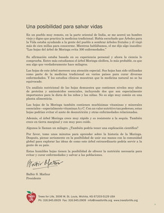 Balbir S. Mathur 
President 
3 
Trees for Life, 3006 W. St. Louis, Wichita, KS 67203-5129 USA 
Ph: 316.945.6929 Fax: 316.945.0909 info@treesforlife.org www.treesforlife.org 
Una posibilidad para salvar vidas 
En un pueblo muy remoto, en la parte oriental de India, se me acercó un hombre viejo y digno que practica la medicina tradicional. Había escuchado que Árboles para la Vida estaba ayudando a la gente del pueblo a sembrar árboles frutales y él viajó más de cien millas para conocerme. Mientras hablábamos, el me dijo algo inaudito: “Las hojas del árbol de Moringa evita 300 enfermedades.” 
Su afirmación estaba basada en su experiencia personal y ahora la ciencia lo comprueba. Entre más estudiamos el árbol Moringa oleifera, lo más probable, es que sea algo que verdaderamente hace milagros. 
Las hojas de este árbol merecen una atención especial. Sus hojas han sido utilizadas como parte de la medicina tradicional en varios países para curar diversas enfermedades. Y los estudios clínicos muestran que la medicina natural no se ha equivocado. 
Un análisis nutricional de las hojas demuestra que contienen niveles muy altos de proteína y aminoácidos esenciales, incluyendo dos que son especialmente importantes para la dieta de los niños y las niñas. No es algo muy común en una planta alimenticia. 
Las hojas de la Moringa también contienen muchísimas vitaminas y minerales esenciales—especialmente vitaminas A y C. Con un valor nutritivo tan poderoso, estas hojas podrían evitar el azote de desnutrición y otras enfermedades relacionadas. 
Además, el árbol Moringa crece muy rápido y es resistente a la sequía. También crece en tierra marginal y con muy poco cuido. 
Algunos le llaman un milagro. ¿También podría tener una explicación científica? 
Por favor, tome unos minutos para aprender sobre la historia de la Moringa. Después, piense seriamente en la posibilidad de unir sus manos con la comunidad global para explorar las ideas de como este árbol extraordinario podría servir a la gente de su país. 
Estas humildes hojas tienen la posibilidad de ofrecer la nutrición necesaria para evitar y curar enfermedades y salvar a las poblaciones. 
Balbir S. Mathur 
Presidente 
©  
