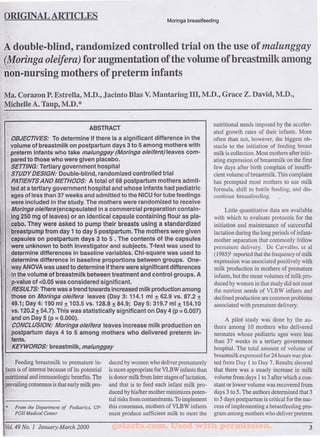 ORIGINAL ARTICLES 
Moringa breastfeeding 
A double-blind, randomized controlled trial on the use of malunggay 
(Moringa oleifera) for augmentation of the volume ofbreastmilk among 
non-nursing mothers of preterm infants 
Ma. Corazon P. Estrella, M.D., Jacinto Bias V. Man taring III, M.D., Grace Z. David, M.D., 
Michelle A. Taup, M.D.* 
ABSTRACT 
OBJECTIVES: To determine if there is a significant difference in the 
volume of breastmilk on postpartum days 3 to 5 among mothers with 
,preterm infants who take malunggay (Moringa oleifera) leaves com­pared 
to those who were given placebo. 
SETTING: Tertiary government hospital 
STUDY DESIGN: Double-blind, randomized controlled trial 
PATIENTS AND METHODS: A total of 68 postpartum mothers admit­ted 
at a tertiary government hospital and whose infants had pediatric 
ages of less than 37 weeks and admitted to the NICU for tube feedings 
were included in the study. The mothers were randomized to receive 
Moringa oleifera(encapsulated in a commercial preparation contain­ing 
250 mg of leaves) or an identical capsule containing flour as pla­cebo. 
They were asked to pump their breasts using a standardized 
breastpump from day 1 to day 5 postpartum. The mothers were given 
capsules on postpartum days 3 to 5 . The contents Of the capsules 
were unknown to both Investigator and subjects. T-test was used to 
determine differences in baseline variables. Chi-square was used to 
determine difference in baseline proportions between groups. One­way 
ANOVA was used to determine if there were significant differences 
in the volume of breastmilk between treatment and control groups. A 
p-value of <0.05 was considered significant. 
RESULTS: There was a trend towards increased milk production among 
those on Moringa oleifera leaves (Day 3: 114.1 ml ± 62.9 vs. 87.2 ± 
49.1; Day 4: 190 ml ± 103.5 vs. 128.8 ± 84.9; Day 5: 319.7 ml ± 154.10 
vs. 120.2 ± 54.7). This was statistically significant on Day 4 (p = 0.007) 
and on Day 5 (p = 0.000). 
CONCLUSION: Moringa oleifera leaves increase milk production on 
postpartum days 4 to 5 among mothers who delivered preterm in­fants. 
KEYWORDS: breastmilk, malunggay 
Feeding breastmilk to premature in­fants 
is of interest because of its potential 
nutritional and immunologic benefits. The 
prevailing consensus is that early milk pro- 
* From the Department of Pediatrics, UP­PGH 
Medical Center 
Vol. 49 No. 1 January-March 2000 
duced by women who deliver prematurely 
is more appropriate for VLBW infants than 
is donor milk from later stages of lactation, 
and that is to feed each infant milk pro­duced 
by his/her mother minimizes poten­tial 
risks from contaminants. To implement 
this consensus, mothers ofVLBW infants 
must produce sufficient milk to meet the 
nutritional needs imposed by the acceler­ated 
growth rates of their infants. More 
often than not, however, the biggest ob­stacle 
to the initiation of feeding breast 
milk is collection. Most mothers after initi­ating 
expression of breastmilk on the first 
few days after birth complain of insuffi­cient 
volume ofbreastmilk. This complaint 
has prompted most mothers to use milk 
formula, shift to bottle feeding, and dis­continue 
breastfecding. 
Little quantitative data are available 
with which to evaluate protocols for the 
initiation and maintenance of successful 
lactation during the long periods of infant­mother 
separation that commonly follow 
premature delivery. De Carvalho, et al 
( 19'85)1 reported that the frequency of milk 
expression was associated positively with 
milk production in mothers of premature 
infants, but the mean volumes of milk pro­duced 
by women in that study did not meet 
the nutrient needs of VLBW infants and 
declined production are common problems 
associated with premature delivery. 
A pilot study was done by the au­thors 
among 10 mothers who delivered 
neonates whose pediatric ages were less 
than 37 weeks in a tertiary government 
hospital. The total amount of volume of 
breastmilk expressed for 24 hours was plot­ted 
from Day 1 to Day 7. Results showed 
that there was a steady increase in milk 
volume from days 1 to 3 after which a con­stant 
or lower volume was recovered from 
days 3 to 5. The authors determined that 3 
to 5 days postpartum is critical for the suc­cess 
of implementing a breastfeeding pro­gram 
among mothers who deliver preterm 
golacta.com. Used with permission. 3 
 