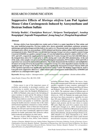 Suppressive Effect of Moringa oleifera Lam Pod against Mouse Colon Carcinogenesis



RESEARCH COMMUNICATION

Suppressive Effects of Moringa oleifera Lam Pod Against
Mouse Colon Carcinogenesis Induced by Azoxymethane and
Dextran Sodium Sulfate
Sirintip Budda 1, Chaniphun Butryee 1, Siriporn Tuntipopipat 1, Anudep
Rungsipipat2, Supradit Wangnaithum2, Jeong-Sang Lee3, Piengchai Kupradinun4*

Abstract
	 Moringa oleifera Lam (horseradish tree; tender pod or fruits) is a major ingredient in Thai cuisine and
has some medicinal properties. Previous studies have shown potentially antioxidant, antitumor promoter,
anticlastogen and anticarcinogen activities both in vitro and in vivo. The present study was conducted to investigate
chemopreventive effects on azoxymethane (AOM)-initiated and dextran sodium sulfate (DSS)-promoted colon
carcinogenesis in mice. Male ICR mice were divided into 8 groups: Group 1 served as a negative control; Group
                                               ix




2 received AOM/DSS as a positive control; Groups 3-5 were fed boiled freeze-dried M. oleifera (bMO) at 1.5%,
                                             rm
                                            pe




3.0% and 6.0%, respectively supplemented in basal diets for 5 weeks; Groups 6-8 were fed with bMO diets at
                                        su




the designed doses above for 2 weeks prior to AOM, during and 1 week after DSS administration. At the end
                                                       ix
                                       ija



                                                    rm




of the study, colon samples were processed for histopathological examination. PCNA indices, iNOS and COX-2
                                     /z



                                                  pe
                                   m




expression were assessed by immunohistochemistry. The results demonstrated the incidences and multiplicities
                                                 su
                                   o




                                                               ix
                                .c



                                              ija



                                                            rm
                              fb




of tumors in Groups 6-8 to be decreased when compared to Group 2 in a dose dependent manner, but this was
                                             /z



                                                           pe
                                          om




significant only in Group 8. The PCNA index was also significantly decreased in Group 8 whereas iNOS and
                                                        su



                                                                      ix
                                        .c




COX-2 protein expression were significantly decreased in Groups 7 and 8. The findings suggest that M. oleifera
                                                      ija



                                                                     rm
                                       fb



                                                    /z



                                                                    pe




Lam pod exerts suppressive effects in a colitis-related colon carcinogenesis model induced by AOM/DSS and
                                                  om



                                                                su




could serve as a chemopreventive agent.
                                                                               ix
                                               .c



                                                               ija



                                                                           rm
                                             fb



                                                            /z



                                                                          pe




Keywords: Moringa oleifera - chemoprevention - colon carcinogenesis - azoxymethane - dextran sodium sulfate
                                                         om



                                                                         su



                                                                                      ix
                                                       .c



                                                                     ija



                                                                                    rm
                                                      fb




Asian Pacific J Cancer Prev, 12, 3221-3228
                                                                     /z



                                                                                 pe
                                                                 om



                                                                                 su
                                                               .c




Introduction
                                                                              ija




                                                                 including Thailand (Fahey, 2005). The leaves, fruits,
                                                               fb



                                                                           /z




                                                                 ﬂowers and immature pods of this tree are used as a highly
                                                                          om




	 Colon cancer is one of the important causes of                 nutritive vegetable in many countries, particularly in
                                                                      .c
                                                                     fb




morbidity and mortality in developed countries, and              Philippines, Pakistan, India, Hawaii and Africa (D’Souza
is increasing in number among Thai populations,                  and Kulkarni, 1993; Anwar and Bhanger, 2003; Anwar
especially in major cities like Bangkok (Khuhaprema et           et al., 2005). The medicinal values of different parts of
al., 2008). In Thailand, colon cancer is the 3rd ranking of      this plant have long been recognized in folklore medicine
cancer incidence in male and the 5th ranking in female           (Faizi et al., 1995). In Thailand, the tender pods (fruits),
(Khuhaprema et al., 2010). This is caused by the change          and leaves have been consumed as vegetables for more
of Thai dietary habits to a more Western style. Thai cuisine     than 100 years (Mokkhasmit et al., 1971). An analysis
has been known and popular in worldwide, especially              of utilization of different parts of MO indicated that the
among the health-conscious consumer due to the values            highest crude proteins and fat were shown in mature
and functional ingredients contained in a variety of herbs,      MO seeds. High oleic acid (18:1) contents were shown
spices, and vegetables. Some of them have been proved            in MO seeds (Amaglo et al., 2010). Several bioactive
that they are relevant to prevent many diseases, however,        compounds were isolated from MO pod and seed such as
only a few have been scientifically approved of their            niazirin, niazimicin, niazicin A, benzyl-isothiocyanate,
potential for health, particularly their protective effects      benzyl-thiocarbamate, and glucomoringin (Francis et al.,
and/or molecular mechanisms on colon cancer.                     2004; Brunelli et al., 2010; Cheenpracha et al., 2010).
	 Moringa oleifera (MO) belonging to the family                  Oral administration of MO pods extract could increase
Moringaceae is found in Asia, Africa, Latin America,             detoxification enzymes in liver involved in reactions
1
 Institute of Nutrition, Mahidol University, Nakhon Pathom, 2Department of Veterinary Pathology, Faculty of Veterinary Science,
Chulalongkorn University, Bangkok, Thailand, 3Department of Pharmacology, Yale University School of Medicine, New Haven,
USA, 4Section of Animal Laboratory, Research Division, National Cancer Institute, Bangkok, Thailand *For correspondence:
pkupradi@yahoo.com, pkupradi@health.moph.go.th
                                                            Asian Pacific Journal of Cancer Prevention, Vol 12, 2011   3221
 