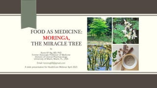 FOOD AS MEDICINE:
MORINGA,
THE MIRACLE TREE
By
Kevin KF Ng, MD, PhD
Former Associate Professor of Medicine
Division of Clinical Pharmacology
University of Miami, Miami, FL., USA
Email: kevinng68@gmail.com
A slide presentation for HealthCare Webinar April 2021
 