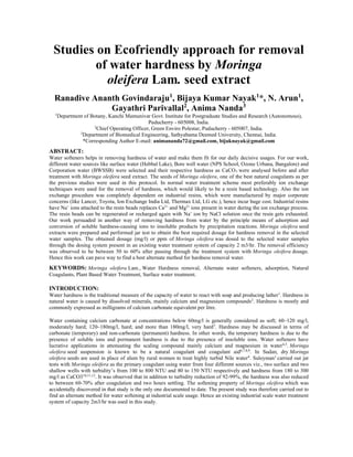 Studies on Ecofriendly approach for removal
of water hardness by Moringa
oleifera Lam. seed extract
Ranadive Ananth Govindaraju1
, Bijaya Kumar Nayak1
*, N. Arun1
,
Gayathri Parivallal2
, Anima Nanda3
1
Department of Botany, Kanchi Mamunivar Govt. Institute for Postgraduate Studies and Research (Autonomous),
Puducherry - 605008, India.
2
Chief Operating Officer, Green Enviro Polestar, Puducherry - 605007, India.
3
Department of Biomedical Engineering, Sathyabama Deemed University, Chennai, India.
*Corresponding Author E-mail: animananda72@gmail.com, bijuknayak@gmail.com
ABSTRACT:
Water softeners helps in removing hardness of water and make them fit for our daily decisive usages. For our work,
different water sources like surface water (Hebbal Lake), Bore well water (NPS School, Ozone Urbana, Bangalore) and
Corporation water (BWSSB) were selected and their respective hardness as CaCO3 were analysed before and after
treatment with Moringa oleifera seed extract. The seeds of Moringa oleifera, one of the best natural coagulants as per
the previous studies were used in this protocol. In normal water treatment scheme most preferably ion exchange
techniques were used for the removal of hardness, which would likely to be a resin based technology. Also the ion
exchange procedure was completely dependent on industrial resins, which were manufactured by major corporate
concerns (like Lancer, Toyota, Ion Exchange India Ltd, Thermax Ltd, LG etc.), hence incur huge cost. Industrial resins
have Na+
ions attached to the resin beads replaces Ca2+
and Mg2+
ions present in water during the ion exchange process.
The resin beads can be regenerated or recharged again with Na+
ion by NaCl solution once the resin gets exhausted.
Our work persuaded in another way of removing hardness from water by the principle means of adsorption and
conversion of soluble hardness-causing ions to insoluble products by precipitation reactions. Moringa oleifera seed
extracts were prepared and performed jar test to obtain the best required dosage for hardness removal in the selected
water samples. The obtained dosage (mg/l) or ppm of Moringa oleifera was dosed to the selected water samples
through the dosing system present in an existing water treatment system of capacity 2 m3/hr. The removal efficiency
was observed to be between 50 to 60% after passing through the treatment system with Moringa oleifera dosage.
Hence this work can pave way to find a best alternate method for hardness removal water.
KEYWORDS: Moringa oleifera Lam., Water Hardness removal, Alternate water softeners, adsorption, Natural
Coagulants, Plant Based Water Treatment, Surface water treatment.
INTRODUCTION:
Water hardness is the traditional measure of the capacity of water to react with soap and producing lather1
. Hardness in
natural water is caused by dissolved minerals, mainly calcium and magnesium compounds2
. Hardness is mostly and
commonly expressed as milligrams of calcium carbonate equivalent per litre.
Water containing calcium carbonate at concentrations below 60mg/l is generally considered as soft; 60–120 mg/l,
moderately hard; 120–180mg/l, hard; and more than 180mg/l, very hard3
. Hardness may be discussed in terms of
carbonate (temporary) and non-carbonate (permanent) hardness. In other words, the temporary hardness is due to the
presence of soluble ions and permanent hardness is due to the presence of insoluble ions. Water softeners have
lucrative applications in attenuating the scaling compound mainly calcium and magnesium in water4,5
. Moringa
oleifera seed suspension is known to be a natural coagulant and coagulant aid6,7,8,9
. In Sudan, dry Moringa
oleifera seeds are used in place of alum by rural women to treat highly turbid Nile water4
. Suleyman1
carried out jar
tests with Moringa oleifera as the primary coagulant using water from four different sources viz., two surface and two
shallow wells with turbidity’s from 100 to 800 NTU and 80 to 150 NTU respectively and hardness from 180 to 300
mg/l as CaCO310,11,12
. It was observed that in addition to turbidity reduction of 92-99%, the hardness was also reduced
to between 60-70% after coagulation and two hours settling. The softening property of Moringa oleifera which was
accidentally discovered in that study is the only one documented to date. The present study was therefore carried out to
find an alternate method for water softening at industrial scale usage. Hence an existing industrial scale water treatment
system of capacity 2m3/hr was used in this study.
 