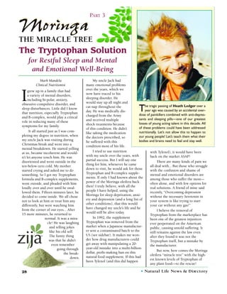 PART 3

Moringa
THE MIRACLE TREE
The Tryptophan Solution
     for Restful Sleep and Mental
      and Emotional Well-Being
             Mark Mandela                         My uncle Jack had
          Clinical Nutritionist              many emotional problems
                                             over the years, which we

I
     grew up in a family that had
     a variety of mental disorders,          now have traced to his
     including bi-polar, anxiety,            sleeping disorder. He
obsessive-compulsive disorder, and           would stay up all night and
                                                                                     he tragic passing of Heath Ledger over a
sleep disturbances. Little did I know
that nutrition, especially Tryptophan
                                             cat-nap throughout the
                                             day. He was medically dis-           T  year ago was caused by an accidental over-
                                                                                 dose of painkillers combined with anti-depres-
and B-complex, would play a critical         charged from the Army
                                             and received multiple               sants and sleeping pills—one of our greatest
role in reducing many of these
                                             shock treatments because            losses of young acting talent in this decade. All
symptoms for my family.
                                             of this condition. He didn’t        of these problems could have been addressed
      It all started just as I was com-                                          nutritionally. Let’s not allow this to happen to
                                             like taking the medication
pleting my degree in nutrition, when                                             our young people! Let’s teach them what their
                                             the doctors prescribed, so
my uncle Jack was visiting during                                                bodies and brains need to feel and stay well.
                                             he suffered with this
Christmas break and went into a
                                             condition most of his life.
mental breakdown. He started yelling
at us, became incoherent and would-               I tried to use nutrition               with Tylenol), it would have been
n’t let anyone touch him. He was             with my uncle over the years, with          back on the market ASAP!
disoriented and went outside in the          partial success. But I will say one               There are many kinds of pain we
ten-below-zero cold. My mother               thing for him, whenever he came             all deal with... But those who struggle
started crying and asked me to do            down to visit, he would ask for those       with the confusion and shame of
something. So I got my Tryptophan            Tryptophan and B-complex supple-            mental and emotional disorders are
formula and B-complex supplements,           ments. If only I had known about the        among those who suffer the most—
went outside, and pleaded with him           power of the Moringa oleifera back          often alone, and with few options for
loudly over and over until he swal-          then! I truly believe, with all the         real solutions. A friend of mine said
lowed them. Fifteen minutes later, he        people I have helped, using the             recently, “Overcoming depression
decided to come inside. We all chose         Moringa for sleep deprivation, anxi-        without the necessary Serotonin in
not to look at him or treat him any          ety and depression (and a long list of      your system is like trying to start
differently, but were watching him           other conditions), that this would          your car without any gas!”
from the corner of our eyes... After         have changed my uncle’s life and he
                                                                                               I believe the removal of
15 more minutes, he returned to              would still be alive today.
                                                                                         Tryptophan from the marketplace has
                   normal. It was a mira-         In 1992, the supplement                been one of the greatest injustices
                    cle! He was laughing     Tryptophan was removed from the             ever perpetrated on the American
                      and telling jokes      market when a Japanese manufactur-          public, causing untold suffering. It
                      like his old self.     er sent a contaminated batch to the         still remains against the law even
                      The funny thing        US (see sidebar). It makes me won-          after they found it was not the
                      was that he didn’t     der how drug manufacturers could            Tryptophan itself, but a mistake by
                        even remember        get away with manipulating a 20-            the manufacturer.
                            going through    year-old mistake into a multi-billion-
                                                                                               But now, here comes the Moringa
                                the break-   dollar, profit-making ban on this
                                                                                         oleifera “miracle tree” with the high-
                                     down.   natural food supplement. If this had
                                                                                         est known levels of Tryptophan of
                                             been Tylenol (and this did happen
                                                                                         any plant food—to the rescue!

28                                                  www.naturallife n ew s . c o m   • Natural Life News & D i re c t o ry
 