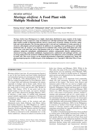 MORINGA OLEIFERA 17
Copyright © 2006 John Wiley & Sons, Ltd. Phytother. Res. 21, 17–25 (2007)
DOI: 10.1002/ptr
Copyright © 2006 John Wiley & Sons, Ltd.
PHYTOTHERAPY RESEARCH
Phytother. Res. 21, 17–25 (2007)
Published online 6 November 2006 in Wiley InterScience
(www.interscience.wiley.com) DOI: 10.1002/ptr.2023
REVIEW ARTICLE
Moringa oleifera: A Food Plant with
Multiple Medicinal Uses
Farooq Anwar1
, Sajid Latif1
, Muhammad Ashraf2
and Anwarul Hassan Gilani3
*
1
Department of Chemistry, University of Agriculture, Faisalabad-38040, Pakistan
2
Department of Botany, University of Agriculture, Faisalabad-38040, Pakistan
3
Department of Biological and Biomedical Sciences, Aga Khan University Medical College, Karachi-74800, Pakistan
Moringa oleifera Lam (Moringaceae) is a highly valued plant, distributed in many countries of the tropics
and subtropics. It has an impressive range of medicinal uses with high nutritional value. Different parts of this
plant contain a proﬁle of important minerals, and are a good source of protein, vitamins, βββββ-carotene, amino
acids and various phenolics. The Moringa plant provides a rich and rare combination of zeatin, quercetin, βββββ-
sitosterol, caffeoylquinic acid and kaempferol. In addition to its compelling water purifying powers and high
nutritional value, M. oleifera is very important for its medicinal value. Various parts of this plant such as the
leaves, roots, seed, bark, fruit, ﬂowers and immature pods act as cardiac and circulatory stimulants, possess
antitumor, antipyretic, antiepileptic, antiinﬂammatory, antiulcer, antispasmodic, diuretic, antihypertensive,
cholesterol lowering, antioxidant, antidiabetic, hepatoprotective, antibacterial and antifungal activities, and
are being employed for the treatment of different ailments in the indigenous system of medicine, particularly
in South Asia. This review focuses on the detailed phytochemical composition, medicinal uses, along with
pharmacological properties of different parts of this multipurpose tree. Copyright © 2006 John Wiley & Sons,
Ltd.
Keywords: Moringa oleifera; phytomedicine; food plant; medicinal uses; pharmacological properties; natural coagulant.
INTRODUCTION
Moringa oleifera Lam (syn. M. ptreygosperma Gaertn.)
is one of the best known and most widely distributed
and naturalized species of a monogeneric family Morin-
gaceae (Nadkarni, 1976; Ramachandran et al., 1980).
The tree ranges in height from 5 to 10 m (Morton, 1991).
It is found wild and cultivated throughout the plains,
especially in hedges and in house yards, thrives best
under the tropical insular climate, and is plentiful near
the sandy beds of rivers and streams (The Wealth of
India, 1962; Qaiser, 1973). It can grow well in the
humid tropics or hot dry lands, can survive destitute
soils, and is little affected by drought (Morton, 1991).
It tolerates a wide range of rainfall with minimum
annual rainfall requirements estimated at 250 mm and
maximum at over 3000 mm and a pH of 5.0–9.0 (Palada
and Changl, 2003).
Moringa oleifera, native of the western and sub-
Himalayan tracts, India, Pakistan, Asia Minor, Africa
and Arabia (Somali et al., 1984; Mughal et al., 1999) is
now distributed in the Philippines, Cambodia, Central
America, North and South America and the Caribbean
Islands (Morton, 1991). In some parts of the world
M. oleifera is referred to as the ‘drumstick tree’ or the
‘horse radish tree’, whereas in others it is known as the
kelor tree (Anwar and Bhanger, 2003). While in the
Nile valley, the name of the tree is ‘Shagara al Rauwaq’,
which means ‘tree for purifying’ (Von Maydell, 1986).
In Pakistan, M. oleifera is locally known as ‘Sohanjna’
and is grown and cultivated all over the country (Qaiser,
1973; Anwar et al., 2005).
Moringa oleifera is an important food commodity
which has had enormous attention as the ‘natural
nutrition of the tropics’. The leaves, fruit, ﬂowers and
immature pods of this tree are used as a highly nutri-
tive vegetable in many countries, particularly in India,
Pakistan, Philippines, Hawaii and many parts of Africa
(D’souza and Kulkarni, 1993; Anwar and Bhanger, 2003;
Anwar et al., 2005). Moringa leaves have been reported
to be a rich source of β-carotene, protein, vitamin C,
calcium and potassium and act as a good source of
natural antioxidants; and thus enhance the shelf-life of
fat containing foods due to the presence of various types
of antioxidant compounds such as ascorbic acid, ﬂavo-
noids, phenolics and carotenoids (Dillard and German,
2000; Siddhuraju and Becker, 2003). In the Philippines,
it is known as ‘mother’s best friend’ because of its uti-
lization to increase woman’s milk production and is
sometimes prescribed for anemia (Estrella et al., 2000;
Siddhuraju and Becker, 2003).
A number of medicinal properties have been ascribed
to various parts of this highly esteemed tree (Table 1).
Almost all the parts of this plant: root, bark, gum, leaf,
fruit (pods), ﬂowers, seed and seed oil have been used
for various ailments in the indigenous medicine of South
Asia, including the treatment of inﬂammation and
infectious diseases along with cardiovascular, gastro-
intestinal, hematological and hepatorenal disorders
Received 16 August 2006
Revised 13 September 2006
Accepted 16 September 2006
* Correspondence to: Professor Anwarul Hassan Gilani, Department
of Biological and Biomedical Sciences, Aga Khan University Medical
College, Karachi-74800, Pakistan.
E-mail: anwar.gilani@aku.edu
Moringa medicinal plant
 