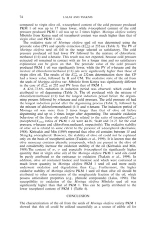 74 LALAS AND TSAKNIS 
compared to virgin olive oil, a-tocopherol content of the cold pressure produced 
PKM 1 oil was up to 17 times lower, while d-tocopherol content of the cold 
pressure produced PKM 1 oil was up to 2 times higher. Moringa oleifera variety 
Mbololo from Kenya seed oil tocopherol content was much higher than that of 
virgin olive and PKM 1 oils. 
The oxidative state of Moringa oleifera seed oil was determined using the 
peroxide value (PV) and specific extinction (E1% 
1cm) at 232nm (Table 5). The PV of 
Moringa oleifera seed oil fell in the range selected as satisfactory. The cold 
pressure produced oil had lower PV followed by the mixture of chloroform: 
methanol (1:1) and n-hexane. This result was not expected, because cold pressure 
extracted oil remained in contact with air for a longer time and no satisfactory 
explanation can be given on that. The peroxide value of the cold pressure 
produced PKM 1 oil was significantly lower, while the PV of n-hexane and the 
mixture of chloroform:methanol (1:1) oils were significantly higher than those of 
virgin olive oil. The results of the E1% 
1cm at 232nm determination show that CP 
had a lower value, followed by H and CM. The oxidative state of the oil from 
the seeds of Moringa oleifera var. Mbololo from Kenya was significantly different 
in the case of E1% 
1cm at 232 and PV from that of PKM 1. 
A 42.6–72.6% reduction in induction period was observed, which could be 
attributed to oil degumming (Table 5). The oil produced with the mixture of 
chloroform:methanol (1:1) had the longest induction period before the degum-ming 
process followed by n-hexane and cold pressure. The cold pressure oil had 
the longest induction period after the degumming process (Table 5), followed by 
the mixture of chloroform:methanol (1:1) and n-hexane. The induction period of 
Moringa oil was more than 3 times longer than that of olive oil before 
degumming and up to 2 times longer after degumming. The unstable oxidation 
behaviour of the three oils could not be related to the ratio of tocopherol/C18:2 
(tocopherol/C18:2 ratios of PKM 1 oil were 44.16, 54.40 and 31.23 for the cold 
pressure, n-hexane and chloroform:methanol, respectively). The oxidative stability 
of olive oil is related to some extent to the presence of a-tocopherol (Kiritsakis, 
1988). Kiritsakis and Min (1989) reported that olive oil contains between 15 and 
50 mg/kg a-tocopherol. However, the stability of olive oil could not be explained 
only on the basis of tocopherol action (Tsaknis et al., 1999). It is known that the 
olive mesocarp contains phenolic compounds, which are present in the olive oil 
and considerably increase the oxidation stability of the oil (Kiritsakis and Min, 
1989).The content of a-, g- and especially d-tocopherol (in significantly higher 
quantity than in virgin olive oil) of the Moringa oleifera PKM 1 seed oils could 
be partly attributed to the resistance to oxidation (Tsaknis et al., 1999). In 
addition, olive oil contained linoleic and linolenic acid which were contained in 
much lower quantity in Moringa oleifera PKM 1 seed oil and more easily 
underwent oxidation and degradation than C18:1. Furthermore, the higher 
oxidative stability of Moringa oleifera PKM 1 seed oil than olive oil should be 
attributed to other constituents of the nonglyceride fraction of the oil, which 
possess antioxidant properties (e.g., phenolic compounds) (Lalas, 1998). The 
susceptibility to oxidation of the Moringa oleifera Mbololo seed oil was 
significantly higher than that of PKM 1. This can be partly attributed to the 
lower tocopherol content of PKM 1 (Table 4). 
CONCLUSION 
The characterization of the oil from the seeds of Moringa oleifera variety PKM 1 
showed that this oil could be utilized successfully as a source of edible oil for 
 