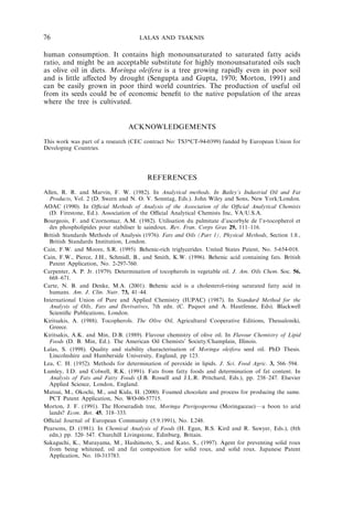 76 LALAS AND TSAKNIS 
human consumption. It contains high monounsaturated to saturated fatty acids 
ratio, and might be an acceptable substitute for highly monounsaturated oils such 
as olive oil in diets. Moringa oleifera is a tree growing rapidly even in poor soil 
and is little affected by drought (Sengupta and Gupta, 1970; Morton, 1991) and 
can be easily grown in poor third world countries. The production of useful oil 
from its seeds could be of economic benefit to the native population of the areas 
where the tree is cultivated. 
ACKNOWLEDGEMENTS 
This work was part of a research (CEC contract No: TS3*CT-94-0399) funded by European Union for 
Developing Countries. 
REFERENCES 
Allen, R. R. and Marvin, F. W. (1982). In Analytical methods. In Bailey’s Industrial Oil and Fat 
Products, Vol. 2 (D. Swern and N. O. V. Sonntag, Eds.). John Wiley and Sons, New York/London. 
AOAC (1990). In Official Methods of Analysis of the Association of the Official Analytical Chemists 
(D. Firestone, Ed.). Association of the Official Analytical Chemists Inc, VA/U.S.A. 
Bourgeois, F. and Czornomaz, A.M. (1982). Utilisation du palmitate d’ascorbyle de l’a-tocopherol et 
des phospholipides pour stabiliser le saindoux. Rev. Fran. Corps Gras 29, 111–116. 
British Standards Methods of Analysis (1976). Fats and Oils (Part 1), Physical Methods, Section 1.8., 
British Standards Institution, London. 
Cain, F.W. and Moore, S.R. (1995). Behenic-rich triglycerides. United States Patent, No. 5-654-018. 
Cain, F.W., Pierce, J.H., Schmidl, B., and Smith, K.W. (1996). Behenic acid containing fats. British 
Patent Application, No. 2-297-760. 
Carpenter, A. P. Jr. (1979). Determination of tocopherols in vegetable oil. J. Am. Oils Chem. Soc. 56, 
668–671. 
Carte, N. B. and Denke, M.A. (2001). Behenic acid is a cholesterol-rising saturated fatty acid in 
humans. Am. J. Clin. Nutr. 73, 41–44. 
International Union of Pure and Applied Chemistry (IUPAC) (1987). In Standard Method for the 
Analysis of Oils, Fats and Derivatives, 7th edn. (C. Paquot and A. Hautfenne, Eds). Blackwell 
Scientific Publications, London. 
Kiritsakis, A. (1988). Tocopherols. The Olive Oil, Agricultural Cooperative Editions, Thessaloniki, 
Greece. 
Kiritsakis, A.K. and Min, D.B. (1989). Flavour chemistry of olive oil. In Flavour Chemistry of Lipid 
Foods (D. B. Min, Ed.). The American Oil Chemists’ Society/Champlain, Illinois. 
Lalas, S. (1998). Quality and stability characterisation of Moringa oleifera seed oil. PhD Thesis. 
Lincolnshire and Humberside University, England, pp 123. 
Lea, C. H. (1952). Methods for determination of peroxide in lipids. J. Sci. Food Agric. 3, 566–594. 
Lumley, I.D. and Colwell, R.K. (1991). Fats from fatty foods and determination of fat content. In 
Analysis of Fats and Fatty Foods (J.B. Rossell and J.L.R. Pritchard, Eds.), pp. 238–247. Elsevier 
Applied Science, London, England. 
Matsui, M., Okochi, M., and Kida, H. (2000). Foamed chocolate and process for producing the same. 
PCT Patent Application, No. WO-00-57715. 
Morton, J. F. (1991). The Horseradish tree, Moringa Pterigosperma (Moringaceae)Fa boon to arid 
lands? Econ. Bot. 45, 318–333. 
Official Journal of European Community (5.9.1991), No. L248. 
Pearsons, D. (1981). In Chemical Analysis of Foods (H. Egan, R.S. Kird and R. Sawyer, Eds.), (8th 
edn,) pp. 520–547. Churchill Livingstone, Edinburg, Britain. 
Sakaguchi, K., Murayama, M., Hashimoto, S., and Kato, S., (1997). Agent for preventing solid roux 
from being whitened, oil and fat composition for solid roux, and solid roux. Japanese Patent 
Application, No. 10-313783. 
 