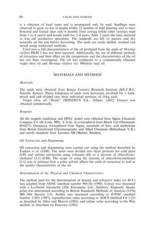 66 LALAS AND TSAKNIS 
is a selection of local types and is propagated only by seed. Seedlings were 
observed to grow to 4m in height within 12 months of field planting and to have 
flowered and fruited after only 6 months from sowing (while other varieties need 
from 3 to 4 years) and would yield for 3–4 years. After 2 years the trees matured 
to 6m tall productive specimens. The seedpods are left to mature and dry 
naturally on the tree before harvesting. The seeds are easily shelled, crushed and 
sieved using traditional methods. 
Until now a full characterization of the oil produced from the seeds of Moringa 
oleifera PKM 1 has not been reported. Additionally, the use of different methods 
of extraction and their effect on the composition and the characteristics of the oil 
has not been investigated. The oil was compared to a commercially obtained 
virgin olive oil and Moringa oleifera var. Mbololo seed oil. 
MATERIALS AND METHODS 
Materials 
The seeds were obtained from Kenya Forestry Research Institute (KE.F.R.I., 
Nairobi, Kenya). Thirty kilograms of seeds were harvested, air-dried for 1 week, 
mixed well and divided into three individual portions of 10 kg each. 
Virgin olive oil ‘‘Horio’’ (MINERVA S.A., Athens, 14452, Greece) was 
obtained commercially. 
Reagents 
All the reagents (analytical and HPLC grade) were obtained from Sigma Chemicals 
Company Co. (St Louis, MO, U.S.A), DL-a-tocopherol from Merck Ltd (Darmstadt, 
D-64271, Germany), d-tocopherol from Sigma, standards of fatty acid methylester 
from British Greyhound Chromatography and Allied Chemicals (Birkenhead, U.K.) 
and sterols standards from Larodan AB (Malmo¨, Sweden). 
Oil Extraction and Degumming 
Oil extraction and degumming were carried out using the method described by 
Tsaknis et al. (1998). The seeds were divided into three portions for cold press 
(CP) and solvent extractions using n-hexane (H) or a mixture of chloroform:- 
methanol (1:1) (CM). The scope of using the mixture of chloroform:methanol 
(1:1) was to estimate how a polar solvent affects the yield of extraction as well as 
the quality characteristics of the oil. 
Determination of the Physical and Chemical Characteristics 
The method used for the determination of density and refractive index (at 401C) 
was adapted from AOAC (method number 969.18) (1990). Colour was measured 
with a Lovibond tintometer (The Tintometer Ltd., Salsbury, England). Smoke 
point was determined according to British Standards Methods of Analysis (1976) 
(BS 684: Section 1.8). Acidity was measured according to IUPAC (method 
number 2.201) (1987), saponification value according to AOCS (method Cd 3-25) 
as described by Allen and Marvin (1982), and iodine value according to the Wijs 
method as described by Pearsons (1981). 
 