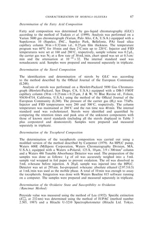 CHARACTERIZATION OF MORINGA OLEIFERA 67 
Determination of the Fatty Acid Composition 
Fatty acid composition was determined by gas–liquid chromatography (GLC) 
according to the method of Tsaknis et al. (1999). Analysis was performed on a 
Varian 3600 gas chromatograph (Varian, Palo Alto, CA, U.S.A.) equipped with a 
Supelcowax 10 (Supelco, INC., Supelco Park, Bellefonte, PA) fused silica 
capillary column 30m0.32mm i.d., 0.25 mm film thickness. The temperature 
program was 60oC for 10 min and then 21C/min up to 2201C. Injector and FID 
temperatures were set at 160 and 2801C, respectively, sample volume was 0.2 mL, 
the carrier gas was N2 at a flow rate of 30mL/min, chart speed was set at 0.5 cm/ 
min and the attenuation at 101032. The internal standard used was 
nonadecanoic acid. Samples were prepared and measured separately in triplicate. 
Determination of the Sterol Composition 
The identification and determination of sterols by GLC was according 
to the method described by the Official Journal of the European Community 
(L248). 
Analysis of sterols was performed on a Hewlett-Packard 5890 Gas Chromato-graph 
(Hewlett-Packard, San Diego, CA, U.S.A.) equipped with a DB-5 FSOT 
capillary column (30m0.25mm0.25 mm, J  W, 91 Blue Ravine rd., Folson, 
95630-4714, California, U.S.A.) using the method of the Official Journal of the 
European Community (L248). The pressure of the carrier gas (H2) was 75 kPa. 
Injector and FID temperatures were 280 and 3001C, respectively. The column 
temperature was maintained at 2601C and the run time was 40 min. The internal 
standard used was a-cholestanol. Sterols were identified and quantified by 
comparing the retention times and peak area of the unknown components with 
those of known sterol standards (including all the sterols displayed in Table 3 
plus corposterol and desmosterol). Samples were prepared and measured 
separately in triplicate. 
Determination of the Tocopherol Composition 
˚ 
The determination A of the tocopherols composition was carried out using a 
modified version of the method described by Carpenter (1979). An HPLC pump, 
Waters 600E (Millipore Corporation, Waters Chromatography Division, MA, 
U.S.A.), equipped with a Waters a-Polarsil, 125, 10mm, 3.9300mm2 column 
and a Waters 486 Tunable Absorbance Detector was used. The preparation of the 
samples was done as follows: 1 g of oil was accurately weighed into a 5mL 
sample vial wrapped in foil paper to prevent oxidation. The oil was dissolved in 
5mL n-hexane before injection. A 20 mL sample was injected into the HPLC. 
Detector was set at 295 nm. Iso-propanol: n-hexane: absolute ethanol (2:97.5:0.5) 
at 1 mL/min was used as the mobile phase. A total of 10 min was enough to assay 
the tocopherols. Integration was done with Waters Baseline 815 software running 
on a computer. The samples were prepared and measured separately in triplicate. 
Determination of the Oxidative State and Susceptibility to Oxidation 
(Rancimat Method) 
Peroxide value was measured using the method of Lea (1952). Specific extinction 
(E1% 
1cm at 232 nm) was determined using the method of IUPAC (method number 
2.505, 1987) and a Hitachi U-3210 Spectrophotometer (Hitachi Ltd. Tokyo, 
 