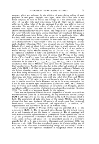 CHARACTERIZATION OF MORINGA OLEIFERA 71 
enzymes, which was enhanced by the addition of water during milling of seeds 
prepared for cold press (Sengupta and Gupta, 1970). The iodine value is also 
lower compared to olive oil because the Moringa oil is less unsaturated than the 
olive oil (see also fatty acid composition, Table 2). There was no significant 
difference in iodine value of the oils produced from the three different ways of 
extraction. The saponification values of oils produced with cold pressure and 
n-hexane were higher than that of olive oil, while the oil extracted with 
chloroform:methanol showed lower values. The comparison of data with those of 
the variety Mbololo from Kenya showed that there were significant differences in 
all chemical characteristics. Iodine value appears to be significantly higher, while 
free fatty acid content and saponification value are significantly lower. 
Total unsaturated fatty acids accounted for more than 76% (Table 2). Moringa 
oil is characterized by a high content of oleic acid (71%) and belongs to the oleic 
acid oil category (Sonntag, 1982). There are equal amounts of palmitic (C16:0) and 
behenic (C22:0) acids of about 6.40% and only trace to small amounts of other 
fatty acids in the oil. The fatty acid composition of the PKM 1 oil was similar to 
that of Moringa oleifera Mbololo variety seed oil (Tsaknis et al., 1999). There was 
no significant difference in fatty acid composition of the oils extracted by the 
three methods. Comparison with olive oil showed that Moringa oil had similar 
levels of C18:1, less C18:2, more C22:0 and saturation. The comparison of data with 
those of the variety Mbololo from Kenya showed that there were significant 
differences in the case of C16:0, C18:0, C18:1, C20:0 and C26:0. PKM 1 oil was less 
unsaturated than that of Mbololo. This agrees with the determined iodine value 
that was also lower. Another interesting fact is the rather high content of behenic 
acid of the PKM 1 oil. Due to its physical properties, addition of behenic acid 
can lighten chocolate texture and oily feel (Matsui et al., 2000), prevent solid 
roux from being whitened (Sakaguchi et al., 1997) and provide excellent mouth 
feel and melt-down behaviour to semi-solid and solid fats (such as margarine, 
shortening, and foods containing semi-solid and solid fats) (Cain and Moore, 
1995; Cain et al., 1996). Also, behenic acid is poorly absorbed from the diet and 
can be used in low calorie foods. However, this led to the wrong assumption that 
it has no effect on serum lipid concentrations (Carte and Denke, 2001). Nonfood 
uses of behenic acid include applications as surfactants and detergents, plastics 
and plastic additives, cosmetics, photographing and recording materials (Sonntag, 
1991). This could be of economic benefit for the industry. 
There was no significant difference in sterol composition of the oils extracted from 
the three methods (Table 3). On the contrary, the only resemblance between Moringa 
PKM 1 and virgin olive oil was that b-sitosterol is the most predominant sterol in 
both. The comparison of data with those of the variety Mbololo from Kenya 
showed that there were significant differences in all sterols apart from cholesterol, 
brassicasterol, campesterol, campestanol and ergostadienol. In addition, D7,14 
stigmastadienol was not detected in the oil of Mbololo variety. 
The tocopherol profile of Moringa oleifera seed oil, consisted of a-, g- and 
d-tocopherol (Table 4). The oil extracted with n-hexane had the highest content 
of a- and d-tocopherol and the lowest of g-tocopherol. The oil produced with 
cold pressure had the highest content of g-tocopherol. Most vegetable oils contain 
a-, b- and g-tocopherols. d-tocopherol exists in few oils like cottonseed, peanut, 
wheat germ, soybean and castor oil. The antioxidant activity of d-tocopherol 
exceeds that of g-, b-, and a-tocopherol (Bourgeois and Czornomaz, 1982; Von 
Pongracz et al., 1984). Therefore, tocopherols present in Moringa oleifera seed oil 
were expected to offer some protection during storage and processing (Tsaknis et 
al., 1999). There were significant differences in tocopherol content of PKM 1 
 