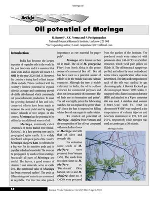 Natural Product Radiance Vol 2(2) March-April 200368
Oil potential of Moringa
Article
R. Banerji*, S.C. Verma and P. Pushpangadan
National Botanical Research Institute, Lucknow-226 001
*Corresponding author, E-mail: ranjanbanerji@rediffmail.com
Introduction
India has become the largest
importer of vegetable oils in the world in
the past two years and it is assumed that
India’s fats and oil imports will reach 8.5
MMT by the year 2020(Ref.1). However,
the country is trying hard to limit import
of fats and oils. This is combined with the
country’s limited potential to expand
oilseeds acreage and continuing growth
of edible oils demand which consistently
out passes domestic production. To meet
the growing demand of fats and oils,
concerted efforts have been made to
increase the seed yield and by tapping
minor oilseeds of tree origin. In this
context, Moringa has the potential to be
utilized as an additional source of oil.
Moringa, commonly called
Drumstick or Horse Radish Tree (Hindi-
Sainjna), is a fast growing tree and is
propagated quite easily. It is widely
distributed in tropical parts of the country.
Moringa oleifera Lam. is cultivated in
a big way for its nutritive pods and is
popular in Indian household. The tree can
be propagated by seeds or from cuttings.
Practically all parts of Moringa are
useful. The leaves, a good source of
vitamin C and minerals, serve as cattle
feed. The nutritional value of Moringa
has been reported earlier2
. The pods at
different stages of maturity are consumed
as vegetable. The tree has also gained
importance as raw material for paper
pulp3
.
Moringa oil is known as Ben
oil in trade. The oil of M. peregrina
Fiori from North Africa is the prime
source of commercial Ben oil4
. Ben oil
has been used as a potential source of
edible oil in the Middle East and African
countries. Although the tree is widely
cultivated in India, the oil is seldom
extracted for commercial purposes and
doesnotformanarticleofcommerce.The
oil finds use in rheumatism and goiter5
.
The oil was highly prized for lubricating
watches, but was replaced by sperm whale
oil6
. Since the ban is imposed on killing
whalesBenoilmayregainitsearlierstatus.
We studied oil potential of
Moringa oleifera from Vietnam and
the composition of the oil was compared
withsomeIndianclones
of Moringa and with
that of olive and
avocado oils.
For evaluation
some seeds of M.
oleifera were
procured from Vietnam
(MV). The seeds from
twootherclonesviz.M.
oleifera cv.
‘Barahmasi’ (May
harvest, MO4) and M.
oleifera clone no. 8
(MO8) were procured
from the garden of the Institute. The
powdered seeds were extracted with
petroleum ether (40-60 o
C) in a Soxhlet
extractor, which yield pale yellow oil
(Table 1). The oil from each sample was
purified and refined by usual methods and
iodine values, saponification values were
determined. The fatty acid composition of
each of the oils was studied by gas
chromatography. A Hewlett Packard gas
chromatograph Model 5890 Series II
equipped with a flame ionization detector
(FID) and attached to a Wipro computer
486 was used. A stainless steel column
(180x0.3cm) with 5% DEGS on
chromosorb W (HP) was employed at the
temperatures of column injector and
detectors maintained at 170, 220 and
250o
C, respectively while nitrogen was
used as carrier gas at 30 ml/min.
Moringa oleifera
Moringa oil
 