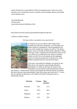 plantar diretamente no lugar definitivo. Não há necessidade de fazer mudas num viveiro.
Quando crescer se pode podar a árvore a vontade na altura desejada. Quanto mais podada,
mais a Moringa cresce.
John Philip Medcraft
RC Patos Norte
Governador Assistente D4500 Área 19 PB
"
http://www.cienciaviva.org.br/arquivo/cdebate/artigos/moringa.html
| ciência em debate (artigos)
Moringa oleifera: que planta é essa, que tudo dá?
As imagens da seca no nordeste estão sempre muito
presentes nos noticiários. Entretanto, o uso de plantas que
podem melhorar a qualidade de vida das populações que
vivem nestas regiões não costuma ser notícia. Uma destas
plantas, que já é utilizada no Brasil desde a década de 1960, é
a Moringa oleifera, originária do norte da Índia. Hoje em dia
o seu cultivo já se estende pela Ásia, África e Américas
Central e do Sul. Por ser uma planta de fácil adaptação
precisa de muito pouca água para se desenvolver, sendo
também um plantio ideal no semi-árido brasileiro.
A Moringa é uma planta de múltiplos usos desde de suas
folhas até as suas sementes, apresentando diferentes
propriedades. As folhas de Moringa são fonte de uma
alimentação rica em proteínas tanto para humanos quanto
para animais. A tabela abaixo mostra a porcentagem de nutrientes diárias necessárias
para uma mãe que esteja amamentando e para uma criança que tenha entre 1 e 3 anos,
que são supridas ao adicionar-se três colheres de folha de moringa em pó na
alimentação normal:
Nutriente Criança Mães
lactantes
Proteínas 42% 21%
Cálcio 125% 84%
Magnésio 61% 54%
Potássio 41% 22%
 