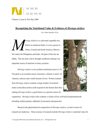 Volume 2, Issue 8, Nov/Dec 2009



      Recognizing the Nutritional Value & Evidence of Moringa oleifera
                                                 By: Charles Spielholz, Ph.D.




M
                      oringa oleifera is a cultivated vegetable tree.

                      Native to northwest India, it is now grown in

                      Africa, Central and South America, Mexico,

Sri Lanka, the Philippines and India. All parts of the tree are

edible. The tree does well in drought conditions making it an

important source of nutrients in many societies.


         Moringa oleifera is an excellent nutritional source (1-5).

The plant is an excellent source of protein, vitamins A and C, B

vitamins, calcium and a small amount of iron. Protein isolated

from Moringa oleifera contains a large number of essential

amino acids (those amino acids required in the human diet) thus

making Moringa oleifera a good choice as a protein source for

vegetarians. Moringa oleifera also contains a variety of less well known phytochemicals

including isothiocyanates, alkaloids, β-sistosterol and quercetin.


         Based on the phytochemical composition of Moringa oleifera, several avenues of

research are underway. These avenues of research include Moringa oleifera’s potential value for


© Copyright 2009 Nutraceutical Medical Research, LLC – All Rights Reserved.                   1
 