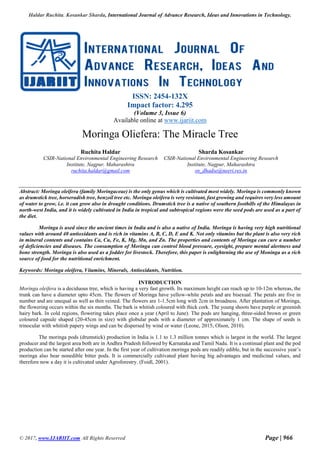 Haldar Ruchita, Kosankar Sharda, International Journal of Advance Research, Ideas and Innovations in Technology.
© 2017, www.IJARIIT.com All Rights Reserved Page | 966
ISSN: 2454-132X
Impact factor: 4.295
(Volume 3, Issue 6)
Available online at www.ijariit.com
Moringa Oliefera: The Miracle Tree
Ruchita Haldar
CSIR-National Environmental Engineering Research
Institute, Nagpur, Maharashtra
ruchita.haldar@gmail.com
Sharda Kosankar
CSIR-National Environmental Engineering Research
Institute, Nagpur, Maharashtra
sn_dhadse@neeri.res.in
Abstract: Moringa oleifera (family Moringaceae) is the only genus which is cultivated most widely. Moringa is commonly known
as drumstick tree, horseradish tree, benzoil tree etc. Moringa oleifera is very resistant, fast growing and requires very less amount
of water to grow, i.e. it can grow also in drought conditions. Drumstick tree is a native of southern foothills of the Himalayas in
north-west India, and it is widely cultivated in India in tropical and subtropical regions were the seed pods are used as a part of
the diet.
Moringa is used since the ancient times in India and is also a native of India. Moringa is having very high nutritional
values with around 40 antioxidants and is rich in vitamins A, B, C, D, E and K. Not only vitamins but the plant is also very rich
in mineral contents and contains Ca, Cu, Fe, K, Mg, Mn, and Zn. The properties and contents of Moringa can cure a number
of deficiencies and diseases. The consumption of Moringa can control blood pressure, eyesight, prepare mental alertness and
bone strength. Moringa is also used as a fodder for livestock. Therefore, this paper is enlightening the use of Moninga as a rich
source of food for the nutritional enrichment.
Keywords: Moringa oleifera, Vitamins, Minerals, Antioxidants, Nutrition.
INTRODUCTION
Moringa oleifera is a deciduous tree, which is having a very fast growth. Its maximum height can reach up to 10-12m whereas, the
trunk can have a diameter upto 45cm. The flowers of Moringa have yellow-white petals and are bisexual. The petals are five in
number and are unequal as well as thin veined. The flowers are 1-1.5cm long with 2cm in broadness. After plantation of Moringa,
the flowering occurs within the six months. The bark is whitish coloured with thick cork. The young shoots have purple or greenish
hairy bark. In cold regions, flowering takes place once a year (April to June). The pods are hanging, three-sided brown or green
coloured capsule shaped (20-45cm in size) with globular pods with a diameter of approximately 1 cm. The shape of seeds is
trinocular with whitish papery wings and can be dispersed by wind or water (Leone, 2015; Olson, 2010).
The moringa pods (drumstick) production in India is 1.1 to 1.3 million tonnes which is largest in the world. The largest
producer and the largest area both are in Andhra Pradesh followed by Karnataka and Tamil Nadu. It is a continual plant and the pod
production can be started after one year. In the first year of cultivation moringa pods are readily edible, but in the successive year’s
moringa also bear nonedible bitter pods. It is commercially cultivated plant having big advantages and medicinal values, and
therefore now a day it is cultivated under Agroforestry. (Foidl, 2001).
 