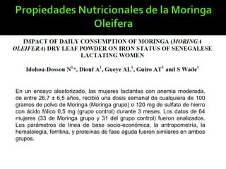 En un ensayo aleatorizado, las mujeres lactantes con anemia moderada,
de entre 26,7 ± 6,5 años, recibió una dosis semanal de cualquiera de 100
gramos de polvo de Moringa (Moringa grupo) o 120 mg de sulfato de hierro
con ácido fólico 0,5 mg (grupo control) durante 3 meses. Los datos de 64
mujeres (33 de Moringa grupo y 31 del grupo control) fueron analizados.
Los parámetros de línea de base socio-económica, la antropometría, la
hematología, ferritina, y proteínas de fase aguda fueron similares en ambos
grupos.
 
