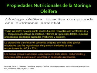 Todas las partes de esta planta son las fuentes renovables de tocoferoles (α γ
y), compuestos fenólicos, ß-caroteno, vitamina C y proteínas totales, incluidos
aminoácidos esenciales azufrados (metionina y cisteína).
La proteína de la semilla y el contenido de grasa son más altos que los
reportados para las leguminosas de grano y variedades de soja,
respectivamente. (67,9 – 70%).
Los ácidos grasos insaturados, especialmente ácido oleico, carbohidratos y
minerales están presentes en la semilla en cantidades razonables.
Ferreira P, Farias D, Oliveira J, Carvalho A. Moringa Oleifera: bioactive compouns and nutriotional potential. Rev.
Nutr., Campinas 2008; 21 (4): 431 – 437.
 