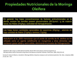 En general, hay bajas concentraciones de factores antinutricionales en la
planta, aunque las semillas poseen glucosinolatos (65.5μmol / g de materia
seca), los fitatos (41g/kg) y actividad de hemaglutinación.
Las hojas tienen cantidades apreciables de saponinas (80g/kg) , además de
baja cantidad de fitatos (21g/kg) y taninos (12g/kg).
Abdulkarim et al, 2005 mencionan que el aceite de semilla de M. oleifera se ha
utilizado como un agente solidificante en margarinas y otros alimentos que
contienen grasa sólida y semi-sólida, eliminando el proceso de Hidrogenación.
Ferreira P, Farias D, Oliveira J, Carvalho A. Moringa Oleifera: bioactive compouns and nutriotional potential. Rev. Nutr., Campinas 2008;
21 (4): 431 – 437.
Abdulkarim SM, Long K, Lai OM, Muhammad SKS, Ghazali HM. Some physico-chemical properties of
Moringa oleifera seed oil extracted using solvent and aqueous enzymatic methods. Food Chem. 2005; 93(2):253–63
 