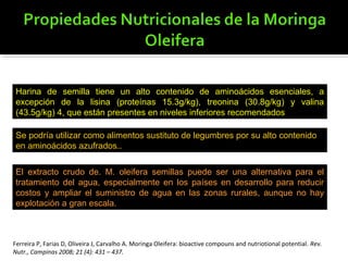 Harina de semilla tiene un alto contenido de aminoácidos esenciales, a
excepción de la lisina (proteínas 15.3g/kg), treonina (30.8g/kg) y valina
(43.5g/kg) 4, que están presentes en niveles inferiores recomendados
Se podría utilizar como alimentos sustituto de legumbres por su alto contenido
en aminoácidos azufrados..
El extracto crudo de. M. oleifera semillas puede ser una alternativa para el
tratamiento del agua, especialmente en los países en desarrollo para reducir
costos y ampliar el suministro de agua en las zonas rurales, aunque no hay
explotación a gran escala.
Ferreira P, Farias D, Oliveira J, Carvalho A. Moringa Oleifera: bioactive compouns and nutriotional potential. Rev.
Nutr., Campinas 2008; 21 (4): 431 – 437.
 
