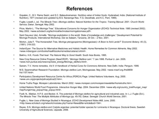 References Gopalan, C., B.V. Rama Sastri, and S.C. Balasubramanian.  Nutritive value of Indian foods . Hyderabad, India: (National Institute of Nutrition), 1971 (revised and updated by B.S. Narasinga Rao, Y.G. Deosthale, and K.C. Pant, 1989). Fuglie, Lowell J., ed.  The Miracle TreeMoringa oleifera: Natural Nutrition for the Tropics. Training Manual.  2001. Church World Service, Dakar, Senegal. May 2002. Price, Martin L. The Moringa Tree.  Educational Concerns for Hunger Organization (ECHO) Technical Note . 1985 (revised 2002). May 2002. <www.echotech.org/technical/technotes/moringabiomasa.pdf>. Saint Sauveur (de), Armelle. Moringa exploitation in the world: State of knowledge and challenges. Development Potential for Moringa Products. International Workshop, Dar es Salaam, Tanzania, 29 Oct. - 2 Nov. 2001. Morton, Julia F. The Horseradish Tree,  Moringa pterygosperma  (Moringaceae)A Boon to Arid Lands?  Economic Botany . 45 (3), (1991): 318-333. IndianGyan: The Source for Alternative Medicines and Holistic Health. Home Remedies for Common Ailments. May 2002. <www.indiangyan.com/books/healthbooks/remedies/cataract.shtml>. Bakhru, H.K.  Foods That heal: The Natural Way to Good Health.  South Asia Books, 1995. New Crop Resource Online Program (NewCROP).  Moringa Oleifera  Lam. 7 Jan.1998. Purdue U. Jan. 2005. <www.hort.purdue.edu/newcrop/duke_energy/Moringa_oleifera.html>. Sairam, T.V.  Home remedies, Vol II: A Handbook of Herbal Cures for Commons Ailments . New Delhi, India: Penguin, 1999. M.S. Swaminathan Research Foundation.  Moringa oleifera  Lam, Moringaceae. May 2002. <www.mssrf.org./fris9809/ fris1157.html>. Participatory Development Resource Centre for Africa (PDRCA) Page. United Nations Volunteers. Aug. 2000. <www.unv.org/projects/pdrca/pdrca22.htm>. Home Truths Page. Morepen Laboratories. March 2002. <www.morepen.com/morepen/newsletter/hometruths.htm>. United Nations World Food Programme.  Interactive Hunger Map.  2004. December 2004. <www.wfp.org/country_brief/hunger_map/map/hungermap_popup/map_popup.html>.  Foidl, N., Makkar, H.P.S. and Becker, K. The potential of  Moringa oleifera  for agricultural and industrial uses. In: L.J. Fuglie (Ed.),  The Miracle Tree: The Multiple Attributes of Moringa  (pp. 45-76). Dakar, Senegal: Church World Service, 2001.  Fuglie, L. New Uses of Moringa Studied in Nicaragua.  ECHO Development Notes #68 , June, 2000. <http://www.echotech.org/network/modules.php?name=News&file=article&sid=194>.  Reyes, S.N.  Moringa oleifera  and  Cratylia argentea : potential fodder species for ruminants in Nicaragua. Doctoral thesis, Swedish University of Agricultural Sciences, Uppsala. 2006. 