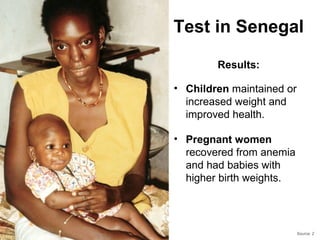 Test in Senegal

        Results:

• Children maintained or
  increased weight and
  improved health.

• Pregnant women
  recovered from anemia
  and had babies with
  higher birth weights.




                           Source: 2
 