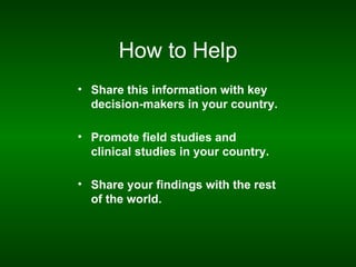 How to Help
• Share this information with key
  decision-makers in your country.

• Promote field studies and
  clinical studies in your country.

• Share your findings with the rest
  of the world.
 